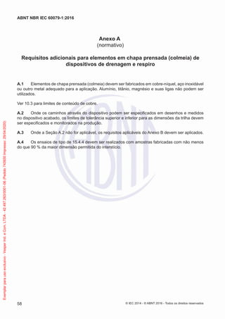 Anexo A
(normativo)
Requisitos adicionais para elementos em chapa prensada (colmeia) de
dispositivos de drenagem e respiro
A.1 Elementos de chapa prensada (colmeia) devem ser fabricados em cobre-níquel, aço inoxidável
ou outro metal adequado para a aplicação. Alumínio, titânio, magnésio e suas ligas não podem ser
utilizados.
Ver 10.3 para limites de conteúdo de cobre.
A.2 Onde os caminhos através do dispositivo podem ser especificados em desenhos e medidos
no dispositivo acabado, os limites de tolerância superior e inferior para as dimensões da trilha devem
ser especificados e monitorados na produção.
A.3 Onde a Seção A.2 não for aplicável, os requisitos aplicáveis do Anexo B devem ser aplicados.
A.4 Os ensaios de tipo de 15.4.4 devem ser realizados com amostras fabricadas com não menos
do que 90 % da maior dimensão permitida do interstício.
© IEC 2014 - © ABNT 2016 - Todos os direitos reservados
58
ABNT NBR IEC 60079-1:2016
Exemplar
para
uso
exclusivo
-
Vesper
Ind.
e
Com.
LTDA
-
42.497.263/0001-06
(Pedido
743930
Impresso:
29/04/2020)
 