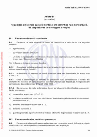Anexo B
(normativo)
Requisitos adicionais para elementos com caminhos não mensuráveis,
de dispositivos de drenagem e respiro
B.1 Elementos de metal sinterizado
B.1.1 Elementos de metal sinterizados devem ser construídos a partir de um dos seguintes
materiais:
— aço inoxidável;
— 90/10 cobre-estanho bronze; ou
— um metal ou liga específica considerados adequados para a aplicação.Alumínio, titânio, magnésio
e suas ligas não podem ser utilizados.
Ver 10.3 para os limites de conteúdo de cobre.
B.1.2 O ensaio de borbulhamento equivalente ao tamanho do poro tem que ser determinado pelo
método especificado na ISO 4003.
B.1.3 A densidade do elemento de metal sinterizado deve ser determinada de acordo com
a ISO 2738.
B.1.4 Onde a determinação do tamanho da porosidade e/ou permeabilidade a fluidos dos
elementos for requerida em conexão com os aspectos funcionais dos dispositivos, medições devem
ser realizadas de acordo com as ISO 2738 e ISO 4022.
B.1.5 Os elementos de metal sinterizados devem ser claramente identificados na documen-
tação, informando
a) o material de acordo com 10.3 e B.1.1,
b) o máximo tamanho dos poros, em micrômetros, determinados pelo ensaio de borbulhamento,
de acordo com B.1.2,
c) a mínima densidade de acordo com B.1.3,
d) a mínima espessura, e
e) quando apropriado, a permeabilidade a fluidos e o tamanho da porosidade de acordo com B.1.4.
B.2 Elementos de telas metálicas prensadas
B.2.1 Elementos de telas metálicas prensadas devem ser construídos a partir de fios de aço inoxi-
dável ou de outro metal específico considerado adequado para a aplicação.
© IEC 2014 - © ABNT 2016 - Todos os direitos reservados 59
ABNT NBR IEC 60079-1:2016
Exemplar
para
uso
exclusivo
-
Vesper
Ind.
e
Com.
LTDA
-
42.497.263/0001-06
(Pedido
743930
Impresso:
29/04/2020)
 