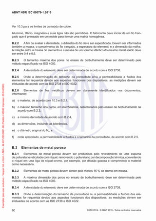 Ver 10.3 para os limites de conteúdo de cobre.
Alumínio, titânio, magnésio e suas ligas não são permitidos. O fabricante deve iniciar de um fio tran-
çado que é prensado em um molde para formar uma matriz homogênea.
B.2.2 A fim de avaliar a densidade, o diâmetro do fio deve ser especificado. Devem ser informados
também a massa, o comprimento do fio trançado, a espessura do elemento e a dimensão da malha.
A relação entre a massa do elemento e a massa de um volume idêntico do mesmo metal sólido deve
ser entre 0,4 e 0,6.
B.2.3 O tamanho máximo dos poros no ensaio de borbulhamento deve ser determinado pelo
método especificado na ISO 4003.
B.2.4 A densidade do elemento deve ser determinada de acordo com a ISO 2738.
B.2.5 Onde a determinação do tamanho da porosidade e/ou a permeabilidade a fluidos dos
elementos for requerida devido aos aspectos funcionais dos dispositivos, as medições devem ser
efetuadas de acordo com as ISO 2738 e ISO 4022.
B.2.6 Elementos de fios metálicos devem ser claramente identificados nos documentos,
informando:
a) o material, de acordo com 10.3 e B.2.1,
b) o máximo tamanho dos poros, em micrômetros, determinados pelo ensaio de borbulhamento de
acordo com B.2.3,
c) a mínima densidade de acordo com B.2.4,
d) as dimensões, incluindo as tolerâncias,
e) o diâmetro original do fio, e
f) onde apropriado, a permeabilidade a fluidos e o tamanho da porosidade, de acordo com B.2.5.
B.3 Elementos de metal poroso
B.3.1 Elementos de metal poroso devem ser produzidos pelo revestimento de uma espuma
de poliuretano reticulado com níquel, removendo o poliuretano por decomposição térmica, convertendo
o níquel em uma liga de níquel-cromo, por exemplo, por difusão gasosa e comprimindo o material
como necessário.
B.3.2 Elementos de metal poroso devem conter pelo menos 15 % de cromo em massa.
B.3.3 A máxima dimensão dos poros no ensaio de borbulhamento deve ser determinada pelo
método especificado na ISO 4003.
B.3.4 A densidade do elemento deve ser determinada de acordo com a ISO 2738.
B.3.5 Onde a determinação do tamanho da porosidade ou a permeabilidade a fluídos dos ele-
mentos for requerida devido aos aspectos funcionais dos dispositivos, as medições devem ser
efetuadas de acordo com as ISO 2738 e ISO 4022.
© IEC 2014 - © ABNT 2016 - Todos os direitos reservados
60
ABNT NBR IEC 60079-1:2016
Exemplar
para
uso
exclusivo
-
Vesper
Ind.
e
Com.
LTDA
-
42.497.263/0001-06
(Pedido
743930
Impresso:
29/04/2020)
 
