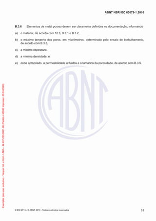 B.3.6 Elementos de metal poroso devem ser claramente definidos na documentação, informando
a) o material, de acordo com 10.3, B.3.1 e B.3.2,
b) o máximo tamanho dos poros, em micrômetros, determinado pelo ensaio de borbulhamento,
de acordo com B.3.3,
c) a mínima espessura,
d) a mínima densidade, e
e) onde apropriado, a permeabilidade a fluidos e o tamanho da porosidade, de acordo com B.3.5.
© IEC 2014 - © ABNT 2016 - Todos os direitos reservados 61
ABNT NBR IEC 60079-1:2016
Exemplar
para
uso
exclusivo
-
Vesper
Ind.
e
Com.
LTDA
-
42.497.263/0001-06
(Pedido
743930
Impresso:
29/04/2020)
 
