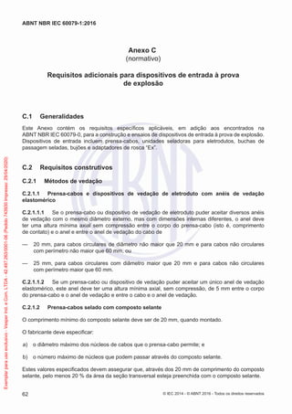 Anexo C
(normativo)
Requisitos adicionais para dispositivos de entrada à prova
de explosão
C.1 Generalidades
Este Anexo contém os requisitos específicos aplicáveis, em adição aos encontrados na
ABNT NBR IEC 60079-0, para a construção e ensaios de dispositivos de entrada à prova de explosão.
Dispositivos de entrada incluem prensa-cabos, unidades seladoras para eletrodutos, buchas de
passagem seladas, bujões e adaptadores de rosca “Ex”.
C.2 Requisitos construtivos
C.2.1 Métodos de vedação
C.2.1.1 Prensa-cabos e dispositivos de vedação de eletroduto com anéis de vedação
elastomérico
C.2.1.1.1 Se o prensa-cabo ou dispositivo de vedação de eletroduto puder aceitar diversos anéis
de vedação com o mesmo diâmetro externo, mas com dimensões internas diferentes, o anel deve
ter uma altura mínima axial sem compressão entre o corpo do prensa-cabo (isto é, comprimento
de contato) e o anel e entre o anel de vedação do cabo de
— 20 mm, para cabos circulares de diâmetro não maior que 20 mm e para cabos não circulares
com perímetro não maior que 60 mm, ou
— 25 mm, para cabos circulares com diâmetro maior que 20 mm e para cabos não circulares
com perímetro maior que 60 mm.
C.2.1.1.2 Se um prensa-cabo ou dispositivo de vedação puder aceitar um único anel de vedação
elastomérico, este anel deve ter uma altura mínima axial, sem compressão, de 5 mm entre o corpo
do prensa-cabo e o anel de vedação e entre o cabo e o anel de vedação.
C.2.1.2 Prensa-cabos selado com composto selante
O comprimento mínimo do composto selante deve ser de 20 mm, quando montado.
O fabricante deve especificar:
a) o diâmetro máximo dos núcleos de cabos que o prensa-cabo permite; e
b) o número máximo de núcleos que podem passar através do composto selante.
Estes valores especificados devem assegurar que, através dos 20 mm de comprimento do composto
selante, pelo menos 20 % da área da seção transversal esteja preenchida com o composto selante.
© IEC 2014 - © ABNT 2016 - Todos os direitos reservados
62
ABNT NBR IEC 60079-1:2016
Exemplar
para
uso
exclusivo
-
Vesper
Ind.
e
Com.
LTDA
-
42.497.263/0001-06
(Pedido
743930
Impresso:
29/04/2020)
 