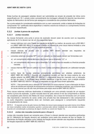 Estas buchas de passagem seladas devem ser submetidas ao ensaio de pressão de rotina como
especificado em 16.1, exceto onde o procedimento de montagem utilizado for descrito nas documen-
tações do fabricante e de tal forma que assegure a consistência dos produtos fabricados.
Se a junta selada for considerada satisfatória com ou sem vazamento, então a tabela de limitações do
componente “Ex” certificado deve especificar o máximo volume do invólucro e o comprimento mínimo
do condutor especificado.
C.2.2 Juntas à prova de explosão
C.2.2.1 Juntas roscadas
As roscas formando uma junta à prova de explosão devem estar de acordo com os requisitos
aplicáveis de 5.3 e devem ser de um dos seguintes tipos:
— roscas métricas com uma Classe de tolerância de 6g/6H ou melhor, de acordo com a ISO 965-1
e a ABNT NBR ISO 965-3, e qualquer chanfro ou rebaixo de uma rosca interna limitada a uma
profundidade máxima de 2 mm da superfície externa
— roscas cônicas de acordo com o padrão NPT devem atender aos requisitos da
ANSI/ASME B1.20.1;
— conexões externas roscadas NPT com um ressalto ou interrupção devem ser fornecidas com
a) um comprimento efetivo de rosca não menor que a dimensão “L2”, e
b) um comprimento não menor que a dimensão “L4” entre a face do ressalto e o final da conexão
roscada;
— roscas internas NPT devem calibrar no nível 2 voltas completas utilizando um calibrador-tampão
L1;
— outros tipos de roscas externas previamente permitidas por edições anteriores da
ABNT NBR IEC 60079-1. Quando um dispositivo contém um tipo de rosca externa de uma
edição anterior da ABNT NBR IEC 60079-1, o dispositivo deve ser marcado com a indicação
do tipo de rosca. O certificado deve também identificar o tipo de rosca, com a edição anterior
da ABNT NBR IEC 60079-1 do qual os requisitos do tipo de rosca foram aplicados.
NOTA 1 Esta permissão para a utilização de “outros tipos de roscas externas” é para a fabricação de dispo-
sitivos de entrada para reposição de equipamentos somente em instalações existentes, que incorporam tipos
de roscas internas que não são mais permitidas pela edição atual da ABNT NBR IEC 60079-1.
Para roscas externas métricas destinadas à instalação em uma entrada roscada de um equipa-
mento à prova de explosão, a parte roscada deve ter pelo menos 8 mm de comprimento e devem
ser acoplados pelo menos oito filetes de rosca completos. Se a rosca for fornecida com um canal,
não importando o tamanho do canal, então uma arruela lisa não destacável e não compressível
ou outro dispositivo equivalente deve ser montado para assegurar o comprimento requerido
do acoplamento de rosca.
NOTA 2 O requisito acima de pelo menos oito filetes de rosca é para assegurar que pelo menos cinco filetes
de rosca completos serão encaixados quando o prensa-cabo estiver instalado em uma entrada roscada –
levando em consideração a presença de algum chanfro ou canal (ver Seção 13).
C.2.2.2 Juntas não roscadas (somente para o Grupo I)
Juntas não roscadas devem ser somente para o Grupo I e devem atender aos requisitos pertinentes
de 5.2. Método(s) de fixação deve(m) ser avaliados como parte dos ensaios de tipo na Seção 15.
Elementos de fixação utilizados como método de fixação devem atender aos requisitos de elementos
de fixação especiais da ABNT NBR IEC 60079-0.
© IEC 2014 - © ABNT 2016 - Todos os direitos reservados
64
ABNT NBR IEC 60079-1:2016
Exemplar
para
uso
exclusivo
-
Vesper
Ind.
e
Com.
LTDA
-
42.497.263/0001-06
(Pedido
743930
Impresso:
29/04/2020)
 