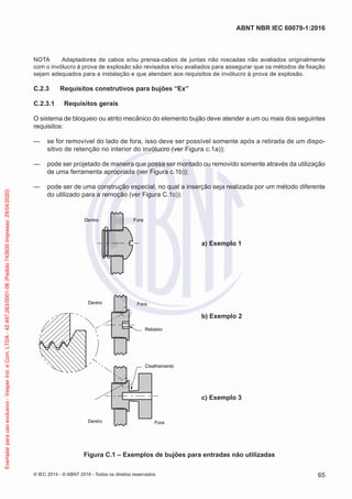 NOTA Adaptadores de cabos e/ou prensa-cabos de juntas não roscadas não avaliados originalmente
com o invólucro à prova de explosão são revisados e/ou avaliados para assegurar que os métodos de fixação
sejam adequados para a instalação e que atendam aos requisitos de invólucro à prova de explosão.
C.2.3 Requisitos construtivos para bujões “Ex”
C.2.3.1 Requisitos gerais
O sistema de bloqueio ou atrito mecânico do elemento bujão deve atender a um ou mais dos seguintes
requisitos:
— se for removível do lado de fora, isso deve ser possível somente após a retirada de um dispo-
sitivo de retenção no interior do invólucro (ver Figura c.1a));
— pode ser projetado de maneira que possa ser montado ou removido somente através da utilização
de uma ferramenta apropriada (ver Figura c.1b));
— pode ser de uma construção especial, no qual a inserção seja realizada por um método diferente
do utilizado para a remoção (ver Figura C.1c)).
Dentro Fora
a) Exemplo 1
Dentro Fora
Dentro Fora
Cisalhamento
Rebaixo
b) Exemplo 2
c) Exemplo 3
Figura C.1 – Exemplos de bujões para entradas não utilizadas
© IEC 2014 - © ABNT 2016 - Todos os direitos reservados 65
ABNT NBR IEC 60079-1:2016
Exemplar
para
uso
exclusivo
-
Vesper
Ind.
e
Com.
LTDA
-
42.497.263/0001-06
(Pedido
743930
Impresso:
29/04/2020)
 