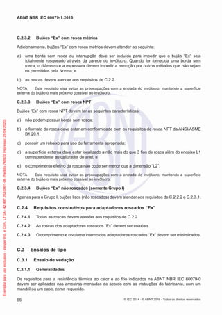 C.2.3.2 Bujões “Ex” com rosca métrica
Adicionalmente, bujões “Ex” com rosca métrica devem atender ao seguinte:
a) uma borda sem rosca ou interrupção deve ser incluída para impedir que o bujão “Ex” seja
totalmente rosqueado através da parede do invólucro. Quando for fornecida uma borda sem
rosca, o diâmetro e a espessura devem impedir a remoção por outros métodos que não sejam
os permitidos pela Norma; e
b) as roscas devem atender aos requisitos de C.2.2.
NOTA Este requisito visa evitar as preocupações com a entrada do invólucro, mantendo a superfície
externa do bujão o mais próximo possível ao invólucro.
C.2.3.3 Bujões “Ex” com rosca NPT
Bujões “Ex” com rosca NPT devem ter as seguintes características:
a) não podem possuir borda sem rosca;
b) o formato de rosca deve estar em conformidade com os requisitos de rosca NPT da ANSI/ASME
B1.20.1;
c) possuir um rebaixo para uso de ferramenta apropriada;
d) a superfície externa deve estar localizado a não mais do que 3 fios de rosca além do encaixe L1
correspondente ao calibrador do anel; e
e) o comprimento efetivo da rosca não pode ser menor que a dimensão “L2”.
NOTA Este requisito visa evitar as preocupações com a entrada do invólucro, mantendo a superfície
externa do bujão o mais próximo possível ao invólucro.
C.2.3.4 Bujões “Ex” não roscados (somente Grupo I)
Apenas para o Grupo I, bujões lisos (não roscados) devem atender aos requisitos de C.2.2.2 e C.2.3.1.
C.2.4 Requisitos construtivos para adaptadores roscados “Ex”
C.2.4.1 Todas as roscas devem atender aos requisitos de C.2.2.
C.2.4.2 As roscas dos adaptadores roscados “Ex” devem ser coaxiais.
C.2.4.3 O comprimento e o volume interno dos adaptadores roscados “Ex” devem ser minimizados.
C.3 Ensaios de tipo
C.3.1 Ensaio de vedação
C.3.1.1 Generalidades
Os requisitos para a resistência térmica ao calor e ao frio indicados na ABNT NBR IEC 60079-0
devem ser aplicados nas amostras montadas de acordo com as instruções do fabricante, com um
mandril ou um cabo, como requerido.
© IEC 2014 - © ABNT 2016 - Todos os direitos reservados
66
ABNT NBR IEC 60079-1:2016
Exemplar
para
uso
exclusivo
-
Vesper
Ind.
e
Com.
LTDA
-
42.497.263/0001-06
(Pedido
743930
Impresso:
29/04/2020)
 