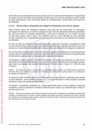 Ao final dos ensaios de resistência térmica ao calor e ao frio, as partes externas podem ser reapertadas
de acordo com as instruções de manutenção do fabricante. Em nenhuma situação as partes devem
se soltar manualmente, como desmontar parcial ou completamente o prensa-cabo (como para fins
de avaliação).
C.3.1.2 Prensa-cabos e dispositivos de selagem de eletrodutos com anel de vedação
Estes ensaios devem ser realizados utilizando, para cada tipo de prensa-cabo ou dispositivos
de selagem de eletroduto, um anel de vedação de cada uma das diferentes dimensões permitidas.
No caso dos anéis de vedações elastoméricos, cada anel é montado em um mandril cilíndrico
de aço suave polido, limpo e seco, com diâmetro igual ao menor diâmetro de cabo permitido
no anel, de acordo com o especificado pelo fabricante do prensa-cabo ou do dispositivo de selagem
do eletroduto.
No caso de anéis de vedação metálicos ou compostos, cada anel é montado na armação de metal
de uma amostra limpa e seca do cabo com diâmetro igual ao menor diâmetro permitido no anel, de
acordo com o especificado pelo fabricante do prensa-cabo ou do dispositivo de selagem do eletroduto.
No caso de anéis de vedação para cabos não circulares, cada anel é montado em uma amostra limpa e
seca do cabo com perímetro igual ao menor valor permitido no anel, de acordo com as especificações
do fabricante do prensa-cabo ou do dispositivo de selagem do eletroduto.
A montagem é então conectada à entrada e é aplicado um torque aos parafusos (no caso de um
dispositivo de compressão flangeado) ou à porca (no caso de um dispositivo de compressão roscado),
para obter uma vedação sob pressão hidráulica de 2 000 kPa para o Grupo I e 3 000 kPa para
o Grupo II.
NOTA 1 Os valores de torque mencionados no parágrafo anterior podem ser determinados experimen-
talmente antes dos ensaios, ou podem ser fornecidos pelo fabricante do prensa-cabo ou do dispositivo
de selagem do eletroduto.
O conjunto é então montado dentro de um dispositivo de ensaio hidráulico, utilizando água colorida
ou óleo hidráulico, como ilustrado na Figura C.2. O circuito hidráulico é então purgado. A pressão
hidráulica é então aumentada gradativamente.
A vedação é considerada satisfatória se o papel mata-borrão estiver livre de qualquer vestígio de
vazamento, quando a pressão for mantida a 2 000 kPa para o Grupo I ou 3 000 kPa para o Grupo II,
por pelo menos 10 s.
NOTA 2 Pode ser necessário vedar todas as juntas do prensa-cabo ou dispositivo de selagem de eletrodutos
montado no equipamento de ensaio, exceto aquelas associadas ao anel de vedação sob ensaio. Quando
for utilizada uma amostra de cabo armado, pode ser necessário evitar a aplicação de pressão aos terminais
dos condutores ou ao interior do cabo.
© IEC 2014 - © ABNT 2016 - Todos os direitos reservados 67
ABNT NBR IEC 60079-1:2016
Exemplar
para
uso
exclusivo
-
Vesper
Ind.
e
Com.
LTDA
-
42.497.263/0001-06
(Pedido
743930
Impresso:
29/04/2020)
 