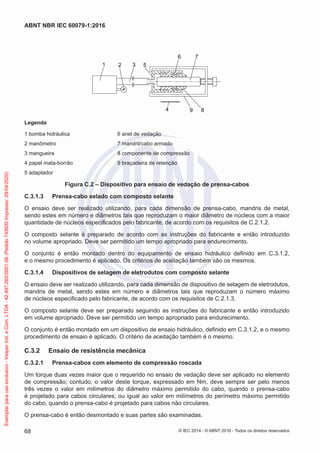 1 2 3 5
6 7
8
9
4
Legenda
1 bomba hidráulica 6 anel de vedação
2 manômetro 7 mandril/cabo armado
3 mangueira 8 componente de compressão
4 papel mata-borrão 9 braçadeira de retenção
5 adaptador
Figura C.2 – Dispositivo para ensaio de vedação de prensa-cabos
C.3.1.3 Prensa-cabo selado com composto selante
O ensaio deve ser realizado utilizando, para cada dimensão de prensa-cabo, mandris de metal,
sendo estes em número e diâmetros tais que reproduzam o maior diâmetro de núcleos com a maior
quantidade de núcleos especificados pelo fabricante, de acordo com os requisitos de C.2.1.2.
O composto selante é preparado de acordo com as instruções do fabricante e então introduzido
no volume apropriado. Deve ser permitido um tempo apropriado para endurecimento.
O conjunto é então montado dentro do equipamento de ensaio hidráulico definido em C.3.1.2,
e o mesmo procedimento é aplicado. Os critérios de aceitação também são os mesmos.
C.3.1.4 Dispositivos de selagem de eletrodutos com composto selante
O ensaio deve ser realizado utilizando, para cada dimensão de dispositivo de selagem de eletrodutos,
mandris de metal, sendo estes em número e diâmetros tais que reproduzam o número máximo
de núcleos especificado pelo fabricante, de acordo com os requisitos de C.2.1.3.
O composto selante deve ser preparado seguindo as instruções do fabricante e então introduzido
em volume apropriado. Deve ser permitido um tempo apropriado para endurecimento.
O conjunto é então montado em um dispositivo de ensaio hidráulico, definido em C.3.1.2, e o mesmo
procedimento de ensaio é aplicado. O critério de aceitação também é o mesmo.
C.3.2 Ensaio de resistência mecânica
C.3.2.1 Prensa-cabos com elemento de compressão roscada
Um torque duas vezes maior que o requerido no ensaio de vedação deve ser aplicado no elemento
de compressão; contudo, o valor deste torque, expressado em Nm, deve sempre ser pelo menos
três vezes o valor em milímetros do diâmetro máximo permitido do cabo, quando o prensa-cabo
é projetado para cabos circulares; ou igual ao valor em milímetros do perímetro máximo permitido
do cabo, quando o prensa-cabo é projetado para cabos não circulares.
O prensa-cabo é então desmontado e suas partes são examinadas.
© IEC 2014 - © ABNT 2016 - Todos os direitos reservados
68
ABNT NBR IEC 60079-1:2016
Exemplar
para
uso
exclusivo
-
Vesper
Ind.
e
Com.
LTDA
-
42.497.263/0001-06
(Pedido
743930
Impresso:
29/04/2020)
 