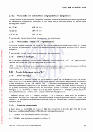 C.3.2.2 Prensa-cabo com o elemento de compressão fixado por parafusos
Um torque duas vezes maior que o requerido no ensaio de vedação deve ser aplicado nos parafusos
do elemento de compressão; entretanto, o valor deste torque deve ser sempre no mínimo igual
aos seguintes valores:
M6: 10 Nm M12: 60 Nm
M8: 20 Nm M14:100 Nm
M10: 40 Nm M16:150 Nm
O prensa-cabo é então desmontado e suas partes são examinadas.
C.3.2.3 Prensa-cabos selados com composto selante
No caso de entradas roscadas, um torque em Nm igual ao valor mínimo especificado em C.3.2.1 deve
ser aplicado ao prensa-cabo, quando roscado em um bloco de ensaio de aço com orifício roscado
apropriado.
O prensa-cabo é então desmontado e suas partes são examinadas.
C.3.2.4 Critério de aceitação
Para que sejam considerados satisfatórios os ensaios descritos em C.3.2.1 a C.3.2.3, nenhum dano
deve ser encontrado em qualquer das partes do prensa-cabo.
NOTA Qualquer dano ao anel de vedação é desconsiderado, pois o ensaio é para mostrar que a resistência
mecânica do prensa-cabo é suficiente para suportar as condições de utilização.
C.3.3 Ensaio de tipo para bujões “Ex”
C.3.3.1 Ensaio de torque
Uma amostra de um elemento bujão “Ex” de cada tamanho deve ser roscada em um bloco de ensaio
de aço com orifício roscado apropriado. A amostra é apertada com um torque equivalente a no mínimo
o valor mostrado na coluna 2 da Tabela C.1 ou C.2, utilizando uma ferramenta adequada. O ensaio
deve ser considerado satisfatório se for atingido o número correto de filetes de rosca acoplado e
se, quando desmontado, nenhum dano for encontrado, exceto se ocorrer a ruptura do pescoço
da Figura C.1-c – Exemplo 3, bujão o qual é requerido. Figura C.1-b – Exemplo 2, bujão deve ser
capaz de ser removido somente com o uso de uma ferramenta apropriada.
O elemento do tipo bujão “Ex” métrico, da Figura C.1-b – Exemplo 2, deve então ser submetido
a um ensaio adicional com torque pelo menos equivalente ao torque apropriado dado na Coluna 3 da
Tabela C.1, e deve ser considerado satisfatório se o ressalto não tiver sido puxado completamente
dentro da rosca.
C.3.3.2 Ensaio de sobrepressão
O bujão deve ser submetido ao ensaio de tipo para resistência à pressão por meio do ensaio
de pressão estática especificado em 15.2.3.2, com os seguintes valores:
— 2 000 kPa para equipamento elétrico do Grupo I;
— 3 000 kPa para equipamento elétrico do Grupo II.
© IEC 2014 - © ABNT 2016 - Todos os direitos reservados 69
ABNT NBR IEC 60079-1:2016
Exemplar
para
uso
exclusivo
-
Vesper
Ind.
e
Com.
LTDA
-
42.497.263/0001-06
(Pedido
743930
Impresso:
29/04/2020)
 