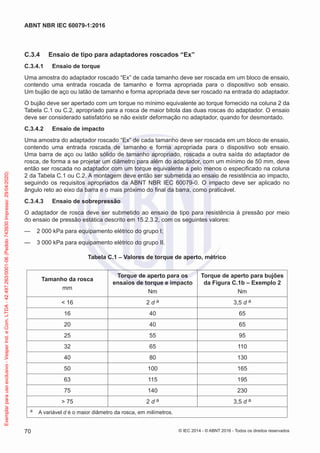 C.3.4 Ensaio de tipo para adaptadores roscados “Ex”
C.3.4.1 Ensaio de torque
Uma amostra do adaptador roscado “Ex” de cada tamanho deve ser roscada em um bloco de ensaio,
contendo uma entrada roscada de tamanho e forma apropriada para o dispositivo sob ensaio.
Um bujão de aço ou latão de tamanho e forma apropriada deve ser roscado na entrada do adaptador.
O bujão deve ser apertado com um torque no mínimo equivalente ao torque fornecido na coluna 2 da
Tabela C.1 ou C.2, apropriado para a rosca de maior bitola das duas roscas do adaptador. O ensaio
deve ser considerado satisfatório se não existir deformação no adaptador, quando for desmontado.
C.3.4.2 Ensaio de impacto
Uma amostra do adaptador roscado “Ex” de cada tamanho deve ser roscada em um bloco de ensaio,
contendo uma entrada roscada de tamanho e forma apropriada para o dispositivo sob ensaio.
Uma barra de aço ou latão sólido de tamanho apropriado, roscada a outra saída do adaptador de
rosca, de forma a se projetar um diâmetro para além do adaptador, com um mínimo de 50 mm, deve
então ser roscada no adaptador com um torque equivalente a pelo menos o especificado na coluna
2 da Tabela C.1 ou C.2. A montagem deve então ser submetida ao ensaio de resistência ao impacto,
seguindo os requisitos apropriados da ABNT NBR IEC 60079-0. O impacto deve ser aplicado no
ângulo reto ao eixo da barra e o mais próximo do final da barra, como praticável.
C.3.4.3 Ensaio de sobrepressão
O adaptador de rosca deve ser submetido ao ensaio de tipo para resistência à pressão por meio
do ensaio de pressão estática descrito em 15.2.3.2, com os seguintes valores:
— 2 000 kPa para equipamento elétrico do grupo I;
— 3 000 kPa para equipamento elétrico do grupo II.
Tabela C.1 – Valores de torque de aperto, métrico
Tamanho da rosca
mm
Torque de aperto para os
ensaios de torque e impacto
Nm
Torque de aperto para bujões
da Figura C.1b – Exemplo 2
Nm
< 16 2 d a 3,5 d a
16 40 65
20 40 65
25 55 95
32 65 110
40 80 130
50 100 165
63 115 195
75 140 230
> 75 2 d a 3,5 d a
a A variável d é o maior diâmetro da rosca, em milímetros.
© IEC 2014 - © ABNT 2016 - Todos os direitos reservados
70
ABNT NBR IEC 60079-1:2016
Exemplar
para
uso
exclusivo
-
Vesper
Ind.
e
Com.
LTDA
-
42.497.263/0001-06
(Pedido
743930
Impresso:
29/04/2020)
 