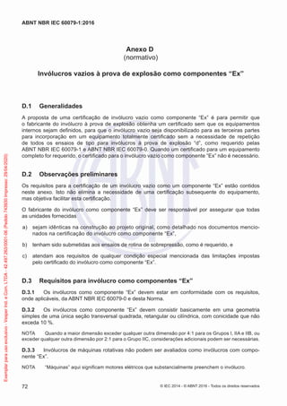 Anexo D
(normativo)
Invólucros vazios à prova de explosão como componentes “Ex”
D.1 Generalidades
A proposta de uma certificação de invólucro vazio como componente “Ex” é para permitir que
o fabricante do invólucro à prova de explosão obtenha um certificado sem que os equipamentos
internos sejam definidos, para que o invólucro vazio seja disponibilizado para as terceiras partes
para incorporação em um equipamento totalmente certificado sem a necessidade de repetição
de todos os ensaios de tipo para invólucros à prova de explosão “d”, como requerido pelas
ABNT NBR IEC 60079-1 e ABNT NBR IEC 60079-0. Quando um certificado para um equipamento
completo for requerido, o certificado para o invólucro vazio como componente “Ex” não é necessário.
D.2 Observações preliminares
Os requisitos para a certificação de um invólucro vazio como um componente “Ex” estão contidos
neste anexo. Isto não elimina a necessidade de uma certificação subsequente do equipamento,
mas objetiva facilitar esta certificação.
O fabricante do invólucro como componente “Ex” deve ser responsável por assegurar que todas
as unidades fornecidas
a) sejam idênticas na construção ao projeto original, como detalhado nos documentos mencio-
nados na certificação do invólucro como componente “Ex”,
b) tenham sido submetidas aos ensaios de rotina de sobrepressão, como é requerido, e
c) atendam aos requisitos de qualquer condição especial mencionada das limitações impostas
pelo certificado do invólucro como componente “Ex”.
D.3 Requisitos para invólucro como componentes “Ex”
D.3.1 Os invólucros como componente “Ex” devem estar em conformidade com os requisitos,
onde aplicáveis, da ABNT NBR IEC 60079-0 e desta Norma.
D.3.2 Os invólucros como componente “Ex” devem consistir basicamente em uma geometria
simples de uma única seção transversal quadrada, retangular ou cilíndrica, com conicidade que não
exceda 10 %.
NOTA Quando a maior dimensão exceder qualquer outra dimensão por 4:1 para os Grupos I, IIA e IIB, ou
exceder qualquer outra dimensão por 2:1 para o Grupo IIC, considerações adicionais podem ser necessárias.
D.3.3 Invólucros de máquinas rotativas não podem ser avaliados como invólucros com compo-
nente “Ex”.
NOTA “Máquinas” aqui significam motores elétricos que substancialmente preenchem o invólucro.
© IEC 2014 - © ABNT 2016 - Todos os direitos reservados
72
ABNT NBR IEC 60079-1:2016
Exemplar
para
uso
exclusivo
-
Vesper
Ind.
e
Com.
LTDA
-
42.497.263/0001-06
(Pedido
743930
Impresso:
29/04/2020)
 