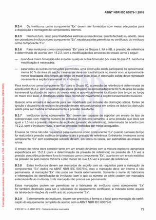 D.3.4 Os invólucros como componente “Ex” devem ser fornecidos com meios adequados para
a disposição e montagem de componentes internos.
D.3.5 Nenhum furo, tanto para finalidades elétricas ou mecânicas, quanto fechado ou aberto, deve
ser usinado no invólucro como componente “Ex”, exceto aqueles permitidos no certificado do invólucro
como componente “Ex”.
D.3.6 Para invólucros como componente “Ex” para os Grupos I, IIA e IIB, a pressão de referência
é determinada de acordo com 15.2.2, com a modificação das amostras de ensaio como a seguir:
— quando a maior dimensão não exceder qualquer outra dimensão por mais do que 2:1, nenhuma
modificação é necessária;
— para todas as outras construções permitidas, uma obstrução sólida (anteparo) de aproximada-
mente 80 % da área da seção transversal deve ser centralizada no menor eixo, e aproximada-
mente localizada dois terços ao longo do maior eixo axial. A obstrução sólida deve reproduzir
novamente a seção transversal do invólucro.
Para invólucros como componente “Ex” para o Grupo IIC, a pressão de referência é determinada de
acordo com 15.2.2, com uma obstrução sólida (anteparo) de aproximadamente 60 % da área da seção
transversal localizada no centro do menor eixo, e aproximadamente localizada dois terços ao longo
do maior eixo axial. A obstrução sólida deve reproduzir novamente a seção transversal do invólucro.
Quando uma amostra é requerida para ser modificada por inclusão da obstrução sólida, fontes de
ignição e dispositivo de registro de pressão devem ser posicionados em ambos os lados da obstrução
sólida para ser medida simultaneamente a pressão resultante.
D.3.7 Invólucros como componente “Ex” devem ser capazes de suportar um ensaio de tipo de
sobrepressão com máximo número de entradas do máximo tamanho, a uma pressão que deve ser
igual a 1,5 vez a pressão máxima de explosão (pressão de referência), determinada de acordo com
15.2.2, com o invólucro vazio, e com as entradas fechadas por meios adequados.
Ensaios de rotina não são requeridos para invólucros como componente “Ex” quando o ensaio de tipo
for realizado à pressão estática de quatro vezes a pressão de referência. Entretanto, invólucros como
componente “Ex” com construção soldada devem, em todos os casos, ser submetidos ao ensaio de
rotina.
O ensaio de rotina deve consistir tanto em um ensaio dinâmico com a mistura explosiva apropriada
especificada em 15.2.2 (para a determinação da pressão de referência) na pressão de 1,5 vez a
pressão atmosférica dentro e fora do invólucro como componente “Ex”; quanto em um ensaio estático
na pressão de pelo menos 350 kPa e não menor do que 1,5 vez a pressão de referência.
D.3.8 Estes invólucros devem ser marcados de acordo com os requisitos para a marcação de
componentes “Ex” dados na ABNT NBR IEC 60079-0, mas a marcação deve ser interna e não
permanente. A marcação “Ex” não pode ser fixada externamente. Somente o nome do fabricante
e informações de identificação do invólucro (com o tipo ou número de série) podem ser marcados
externamente ao invólucro. Esta marcação não precisa ser permanente.
Estas marcações podem ser permitidas se o fabricante do invólucro como componente “Ex”
for também destinado para ser o solicitante do equipamento certificado, e indicado como aquele
da tabela de limitações de certificado do componente “Ex”.
D.3.9 Externamente ao invólucro, devem ser previstos a forma e o local para marcação da certifi-
cação do equipamento completo de acordo com a ABNT NBR IEC 60079-0.
© IEC 2014 - © ABNT 2016 - Todos os direitos reservados 73
ABNT NBR IEC 60079-1:2016
Exemplar
para
uso
exclusivo
-
Vesper
Ind.
e
Com.
LTDA
-
42.497.263/0001-06
(Pedido
743930
Impresso:
29/04/2020)
 
