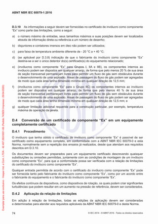 D.3.10 As informações a seguir devem ser fornecidas no certificado de invólucro como componente
“Ex” como parte das limitações, como a seguir:
a) o número máximo de entradas, seus tamanhos máximos e suas posições devem ser localizados
através de informação direta ou referência a um número de desenho;
b) disjuntores e contatores imersos em óleo não podem ser utilizados;
c) para faixa de temperatura ambiente diferente de - 20 °C a + 40 °C;
d) (se aplicável por D.3.8) indicação de que o fabricante do invólucro como componente “Ex”
destina-se a ser o único detentor do(s) certificado(s) do equipamento relacionado;
e) (invólucros como componente “Ex” para Grupos I, IIA e IIB), os componentes internos ao
invólucro podem ser dispostos em qualquer arranjo, de forma que pelo menos 20 % de sua área
de seção transversal permaneçam livres para permitir um fluxo de gás sem obstáculos durante
o desenvolvimento de uma explosão. Áreas de passagem do fluxo de gás podem ser agregadas
de modo que cada área tenha dimensão mínima em qualquer direção de 12,5 mm;
f) (invólucros como componente “Ex” para o Grupo IIC) os componentes internos ao invólucro
podem ser dispostos em qualquer arranjo, de forma que pelo menos 40 % de sua área
de seção transversal permaneçam livres para permitir um fluxo de gás sem obstáculos durante
o desenvolvimento de uma explosão. Áreas de passagem do fluxo de gás podem ser agregadas
de modo que cada área tenha dimensão mínima em qualquer direção de 12,5 mm; e
g) qualquer limitação adicional requerida para a construção particular, por exemplo, temperatura
máxima de operação da janela.
D.4 Conversão de um certificado de componente “Ex” em um equipamento
completamente certificado
D.4.1 Procedimento
O invólucro que tenha obtido o certificado de invólucro como componente “Ex” é passível de ser
certificado como equipamento completo, em conformidade com a ABNT NBR IEC 60079-0 e esta
Norma, normalmente sem a repetição dos ensaios já realizados, desde que atendam aos requisitos
descritos em D.3.10.
Os documentos devem ser preparados para um equipamento certificado descrevendo quaisquer
substituições ou omissões permitidas, juntamente com as condições de montagem de um invólucro
como componente “Ex”, para que a conformidade possa ser verificada com a relação de limitações
do certificado do invólucro como componente “Ex”.
Qualquer entrada permitida de acordo com o certificado do invólucro como componente “Ex” pode
ser fornecida tanto pelo fabricante do invólucro como componente “Ex”, como por um acordo entre
o fabricante do equipamento e o fabricante do invólucro como componente “Ex”.
Os efeitos contínuos de dispositivos, como dispositivos de rotação, os quais podem criar significantes
turbulências que podem resultar em um aumento na pressão de referência, devem ser considerados.
D.4.2 Aplicação da relação de limitações
Em adição à relação de limitações, todas as edições da aplicação devem ser consideradas
e determinadas para atender aos requisitos aplicáveis da ABNT NBR IEC 60079-0 e desta Norma.
© IEC 2014 - © ABNT 2016 - Todos os direitos reservados
74
ABNT NBR IEC 60079-1:2016
Exemplar
para
uso
exclusivo
-
Vesper
Ind.
e
Com.
LTDA
-
42.497.263/0001-06
(Pedido
743930
Impresso:
29/04/2020)
 