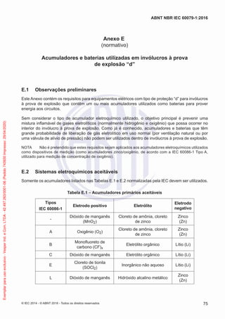 Anexo E
(normativo)
Acumuladores e baterias utilizadas em invólucros à prova
de explosão “d”
E.1 Observações preliminares
Este Anexo contém os requisitos para equipamentos elétricos com tipo de proteção “d” para invólucros
à prova de explosão que contêm um ou mais acumuladores utilizados como baterias para prover
energia aos circuitos.
Sem considerar o tipo de acumulador eletroquímico utilizado, o objetivo principal é prevenir uma
mistura inflamável de gases eletrolíticos (normalmente hidrogênio e oxigênio) que possa ocorrer no
interior do invólucro à prova de explosão. Como já é conhecido, acumuladores e baterias que têm
grande probabilidade de liberação de gás eletrolítico em uso normal (por ventilação natural ou por
uma válvula de alívio de pressão) não podem ser utilizados dentro de invólucros à prova de explosão.
NOTA Não é pretendido que estes requisitos sejam aplicados aos acumuladores eletroquímicos utilizados
como dispositivos de medição (como acumuladores zinco/oxigênio, de acordo com a IEC 60086-1 Tipo A,
utilizado para medição de concentração de oxigênio).
E.2 Sistemas eletroquímicos aceitáveis
Somente os acumuladores listados nas Tabelas E.1 e E.2 normalizadas pela IEC devem ser utilizados.
Tabela E.1 – Acumuladores primários aceitáveis
Tipos
IEC 60086-1
Eletrodo positivo Eletrólito
Eletrodo
negativo
-
Dióxido de manganês
(MnO2)
Cloreto de amônia, cloreto
de zinco
Zinco
(Zn)
A Oxigênio (O2)
Cloreto de amônia, cloreto
de zinco
Zinco
(Zn)
B
Monofluoreto de
carbono (CF)x
Eletrólito orgânico Lítio (Li)
C Dióxido de manganês Eletrólito orgânico Lítio (Li)
E
Cloreto de tionila
(SOCl2)
Inorgânico não aquoso Lítio (Li)
L Dióxido de manganês Hidróxido alcalino metálico
Zinco
(Zn)
© IEC 2014 - © ABNT 2016 - Todos os direitos reservados 75
ABNT NBR IEC 60079-1:2016
Exemplar
para
uso
exclusivo
-
Vesper
Ind.
e
Com.
LTDA
-
42.497.263/0001-06
(Pedido
743930
Impresso:
29/04/2020)
 