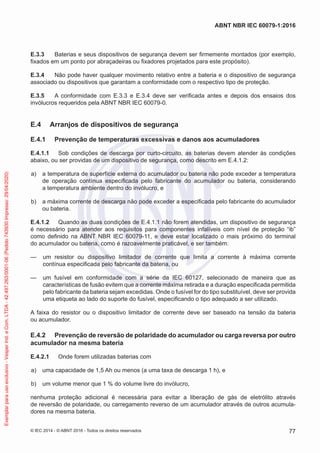 E.3.3 Baterias e seus dispositivos de segurança devem ser firmemente montados (por exemplo,
fixados em um ponto por abraçadeiras ou fixadores projetados para este propósito).
E.3.4 Não pode haver qualquer movimento relativo entre a bateria e o dispositivo de segurança
associado ou dispositivos que garantam a conformidade com o respectivo tipo de proteção.
E.3.5 A conformidade com E.3.3 e E.3.4 deve ser verificada antes e depois dos ensaios dos
invólucros requeridos pela ABNT NBR IEC 60079-0.
E.4 Arranjos de dispositivos de segurança
E.4.1 Prevenção de temperaturas excessivas e danos aos acumuladores
E.4.1.1 Sob condições de descarga por curto-circuito, as baterias devem atender às condições
abaixo, ou ser providas de um dispositivo de segurança, como descrito em E.4.1.2:
a) a temperatura de superfície externa do acumulador ou bateria não pode exceder a temperatura
de operação contínua especificada pelo fabricante do acumulador ou bateria, considerando
a temperatura ambiente dentro do invólucro, e
b) a máxima corrente de descarga não pode exceder a especificada pelo fabricante do acumulador
ou bateria.
E.4.1.2 Quando as duas condições de E.4.1.1 não forem atendidas, um dispositivo de segurança
é necessário para atender aos requisitos para componentes infalíveis com nível de proteção “ib”
como definido na ABNT NBR IEC 60079-11, e deve estar localizado o mais próximo do terminal
do acumulador ou bateria, como é razoavelmente praticável, e ser também:
— um resistor ou dispositivo limitador de corrente que limita a corrente à máxima corrente
contínua especificada pelo fabricante da bateria, ou
— um fusível em conformidade com a série da IEC 60127, selecionado de maneira que as
características de fusão evitem que a corrente máxima retirada e a duração especificada permitida
pelo fabricante da bateria sejam excedidas. Onde o fusível for do tipo substituível, deve ser provida
uma etiqueta ao lado do suporte do fusível, especificando o tipo adequado a ser utilizado.
A faixa do resistor ou o dispositivo limitador de corrente deve ser baseado na tensão da bateria
ou acumulador.
E.4.2 Prevenção de reversão de polaridade do acumulador ou carga reversa por outro
acumulador na mesma bateria
E.4.2.1 Onde forem utilizadas baterias com
a) uma capacidade de 1,5 Ah ou menos (a uma taxa de descarga 1 h), e
b) um volume menor que 1 % do volume livre do invólucro,
nenhuma proteção adicional é necessária para evitar a liberação de gás de eletrólito através
de reversão de polaridade, ou carregamento reverso de um acumulador através de outros acumula-
dores na mesma bateria.
© IEC 2014 - © ABNT 2016 - Todos os direitos reservados 77
ABNT NBR IEC 60079-1:2016
Exemplar
para
uso
exclusivo
-
Vesper
Ind.
e
Com.
LTDA
-
42.497.263/0001-06
(Pedido
743930
Impresso:
29/04/2020)
 