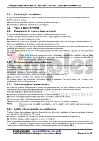 Tradução Livre da ABNT NBR ISO 9001:2008 – USO EXCLUSIVO EM TREINAMENTO
Simples Soluções – www.simplessolucoes.com.br
ABNT NBR ISO 9001 2008 para treinamento - Rev1 Página 9 de 24
7.2.3. Comunicação com o cliente
A organização deve determinar e tomar providências eficazes para se comunicar com os clientes em relação a:
a) informações do produto;
b) tratamento de consultas, contratos ou pedidos, incluindo emendas, e;
c) realimentação do cliente, incluindo suas reclamações.
7.3. Projeto e desenvolvimento
7.3.1. Planejamento do projeto e desenvolvimento
A organização deve planejar e controlar o projeto e desenvolvimento de produto.
Durante o planejamento do projeto e desenvolvimento a organização deve determinar:
a) os estágios do projeto e desenvolvimento;
b) a análise crítica, verificação e validação que sejam apropriadas para cada fase do projeto e desenvolvimento, e;
c) as responsabilidades e autoridades para projeto e desenvolvimento.
A organização deve gerenciar as interfaces entre diferentes grupos envolvidos no projeto e desenvolvimento, para
assegurar a comunicação eficaz e a designação clara de responsabilidades.
As saídas do planejamento devem ser atualizadas apropriadamente, na medida que o projeto e o desenvolvimento
progredirem.
NOTA Análise crítica de projeto e desenvolvimento, verificação e validação têm propósitos distintos. Estas
atividades podem ser conduzidas e registradas separadamente ou em qualquer combinação, na
forma adequada para o produto e a organização.
7.3.2. Entradas de projeto e desenvolvimento
Entradas relativas a requisitos de produto devem ser determinadas e registros devem ser mantidos (ver 4.2.4).
Estas devem incluir:
a) requisitos de funcionamento e de desempenho;
b) requisitos estatutários e regulamentares aplicáveis;
c) onde aplicável, informações originadas de projetos anteriores semelhantes, e;
d) outros requisitos essenciais para projeto e desenvolvimento.
As entradas devem ser analisadas criticamente quanto à suficiência. Requisitos devem ser completos, sem
ambigüidades e não conflitantes entre si.
7.3.3. Saídas de projeto e desenvolvimento
As saídas de projeto e desenvolvimento devem ser apresentadas em uma forma adequada para a verificação em
relação às entradas de projeto e desenvolvimento, e devem ser aprovadas antes de serem liberadas.
As saídas de projeto e desenvolvimento devem
a) atender aos requisitos de entrada para projeto e desenvolvimento,
b) fornecer informações apropriadas para aquisição, produção e prestação de serviço,
c) conter ou referenciar critérios de aceitação do produto, e
d) especificar as características do produto que são essenciais para seu uso seguro e adequado.
NOTA Informações para produção e prestação de serviço podem incluir detalhes para preservação do
produto.
7.3.4. Análise crítica de projeto e desenvolvimento
Análises críticas sistemáticas de projeto e desenvolvimento devem ser realizadas, em fases apropriadas, de acordo
com disposições planejadas (ver 7.3.1) para
a) avaliar a capacidade dos resultados do projeto e desenvolvimento em atender aos requisitos, e
b) identificar qualquer problema e propor as ações necessárias.
Entre os participantes dessas análises críticas devem estar incluídos representantes de funções envolvidas com
o(s) estágio(s) do projeto e desenvolvimento que está(ão) sendo analisado(s) criticamente. Devem ser mantidos
registros dos resultados das análises críticas e de quaisquer ações necessárias (ver 4.2.4).
 
