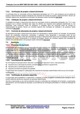 Tradução Livre da ABNT NBR ISO 9001:2008 – USO EXCLUSIVO EM TREINAMENTO
Simples Soluções – www.simplessolucoes.com.br
ABNT NBR ISO 9001 2008 para treinamento - Rev1 Página 10 de 24
7.3.5. Verificação de projeto e desenvolvimento
A verificação deve ser executada conforme disposições planejadas (ver 7.3.1), para assegurar que as saídas do
projeto e desenvolvimento estejam atendendo aos requisitos de entrada do projeto e desenvolvimento. Devem ser
mantidos registros dos resultados da verificação e de quaisquer ações necessárias (ver 4.2.4).
7.3.6. Validação de projeto e desenvolvimento
A validação do projeto e desenvolvimento deve ser executada conforme disposições planejadas (ver 7.3.1), para
assegurar que o produto resultante seja capaz de atender aos requisitos para aplicação especificada ou uso
pretendido, onde conhecido. Onde for praticável, a validação deve ser concluída antes da entrega ou
implementação do produto. Devem ser mantidos registros dos resultados de validação e de quaisquer ações
necessárias (ver 4.2.4).
7.3.7. Controle de alterações de projeto e desenvolvimento
As alterações de projeto e desenvolvimento devem ser identificadas e registros devem ser mantidos. As alterações
devem ser analisadas criticamente, verificadas e validadas, como apropriado, e aprovadas antes da sua
implementação. A análise crítica das alterações de projeto e desenvolvimento deve incluir a avaliação do efeito das
alterações em partes componentes e no produto já entregue. Devem ser mantidos registros dos resultados da
análise crítica de alterações e de quaisquer ações necessárias (ver 4.2.4).
7.4. Aquisição
7.4.1. Processo de aquisição
A organização deve assegurar que o produto adquirido está conforme com os requisitos especificados de aquisição.
O tipo e a extensão do controle aplicados ao fornecedor e ao produto adquirido devem depender do efeito do
produto adquirido na realização subseqüente do produto ou no produto final.
A organização deve avaliar e selecionar fornecedores com base na sua capacidade de fornecer produto de acordo
com os requisitos da organização. Critérios para seleção, avaliação e reavaliação devem ser estabelecidos.
Devem ser mantidos registros dos resultados das avaliações e de quaisquer ações necessárias, oriundas da
avaliação (ver 4.2.4).
7.4.2. Informações de aquisição
As informações de aquisição devem descrever o produto a ser adquirido e incluir, onde apropriado,
a) requisitos para a aprovação de produto, procedimentos, processos e equipamento,
b) requisitos para a qualificação de pessoal, e
c) requisitos do sistema de gestão da qualidade.
A organização deve assegurar a adequação dos requisitos de aquisição especificados antes da sua comunicação
ao fornecedor.
7.4.3. Verificação do produto adquirido
A organização deve estabelecer e implementar a inspeção ou outras atividades necessárias para assegurar que o
produto adquirido atenda aos requisitos de aquisição especificados.
Quando a organização ou seu cliente pretender executar a verificação nas instalações do fornecedor, a organização
deve declarar, nas informações de aquisição, as providências de verificação pretendidas e o método de liberação de
produto.
 