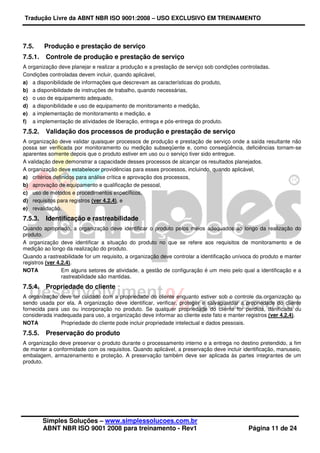 Tradução Livre da ABNT NBR ISO 9001:2008 – USO EXCLUSIVO EM TREINAMENTO
Simples Soluções – www.simplessolucoes.com.br
ABNT NBR ISO 9001 2008 para treinamento - Rev1 Página 11 de 24
7.5. Produção e prestação de serviço
7.5.1. Controle de produção e prestação de serviço
A organização deve planejar e realizar a produção e a prestação de serviço sob condições controladas.
Condições controladas devem incluir, quando aplicável,
a) a disponibilidade de informações que descrevam as características do produto,
b) a disponibilidade de instruções de trabalho, quando necessárias,
c) o uso de equipamento adequado,
d) a disponibilidade e uso de equipamento de monitoramento e medição,
e) a implementação de monitoramento e medição, e
f) a implementação de atividades de liberação, entrega e pós-entrega do produto.
7.5.2. Validação dos processos de produção e prestação de serviço
A organização deve validar quaisquer processos de produção e prestação de serviço onde a saída resultante não
possa ser verificada por monitoramento ou medição subseqüente e, como conseqüência, deficiências tornam-se
aparentes somente depois que o produto estiver em uso ou o serviço tiver sido entregue.
A validação deve demonstrar a capacidade desses processos de alcançar os resultados planejados.
A organização deve estabelecer providências para esses processos, incluindo, quando aplicável,
a) critérios definidos para análise crítica e aprovação dos processos,
b) aprovação de equipamento e qualificação de pessoal,
c) uso de métodos e procedimentos específicos,
d) requisitos para registros (ver 4.2.4), e
e) revalidação.
7.5.3. Identificação e rastreabilidade
Quando apropriado, a organização deve identificar o produto pelos meios adequados ao longo da realização do
produto.
A organização deve identificar a situação do produto no que se refere aos requisitos de monitoramento e de
medição ao longo da realização do produto.
Quando a rastreabilidade for um requisito, a organização deve controlar a identificação unívoca do produto e manter
registros (ver 4.2.4).
NOTA Em alguns setores de atividade, a gestão de configuração é um meio pelo qual a identificação e a
rastreabilidade são mantidas.
7.5.4. Propriedade do cliente
A organização deve ter cuidado com a propriedade do cliente enquanto estiver sob o controle da organização ou
sendo usada por ela. A organização deve identificar, verificar, proteger e salvaguardar a propriedade do cliente
fornecida para uso ou incorporação no produto. Se qualquer propriedade do cliente for perdida, danificada ou
considerada inadequada para uso, a organização deve informar ao cliente este fato e manter registros (ver 4.2.4).
NOTA Propriedade do cliente pode incluir propriedade intelectual e dados pessoais.
7.5.5. Preservação do produto
A organização deve preservar o produto durante o processamento interno e a entrega no destino pretendido, a fim
de manter a conformidade com os requisitos. Quando aplicável, a preservação deve incluir identificação, manuseio,
embalagem, armazenamento e proteção. A preservação também deve ser aplicada às partes integrantes de um
produto.
 