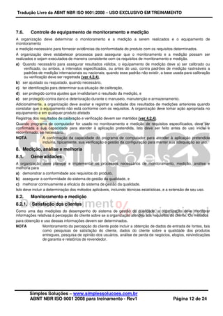 Tradução Livre da ABNT NBR ISO 9001:2008 – USO EXCLUSIVO EM TREINAMENTO
Simples Soluções – www.simplessolucoes.com.br
ABNT NBR ISO 9001 2008 para treinamento - Rev1 Página 12 de 24
7.6. Controle de equipamento de monitoramento e medição
A organização deve determinar o monitoramento e a medição a serem realizados e o equipamento de
monitoramento
e medição necessário para fornecer evidências da conformidade do produto com os requisitos determinados.
A organização deve estabelecer processos para assegurar que o monitoramento e a medição possam ser
realizados e sejam executados de maneira consistente com os requisitos de monitoramento e medição.
a) Quando necessário para assegurar resultados válidos, o equipamento de medição deve a) ser calibrado ou
verificado, ou ambos, a intervalos especificados, ou antes do uso, contra padrões de medição rastreáveis a
padrões de medição internacionais ou nacionais; quando esse padrão não existir, a base usada para calibração
ou verificação deve ser registrada (ver 4.2.4),
b) ser ajustado ou reajustado, quando necessário,
c) ter identificação para determinar sua situação de calibração,
d) ser protegido contra ajustes que invalidariam o resultado da medição, e
e) ser protegido contra dano e deterioração durante o manuseio, manutenção e armazenamento.
Adicionalmente, a organização deve avaliar e registrar a validade dos resultados de medições anteriores quando
constatar que o equipamento não está conforme com os requisitos. A organização deve tomar ação apropriada no
equipamento e em qualquer produto afetado
Registros dos resultados de calibração e verificação devem ser mantidos (ver 4.2.4).
Quando programa de computador for usado no monitoramento e medição de requisitos especificados, deve ser
confirmada a sua capacidade para atender à aplicação pretendida. Isto deve ser feito antes do uso inicial e
reconfirmado, se necessário.
NOTA A confirmação da capacidade do programa de computador para atender à aplicação pretendida
incluiria, tipicamente, sua verificação e gestão da configuração para manter sua adequação ao uso.
8. Medição, análise e melhoria
8.1. Generalidades
A organização deve planejar e implementar os processos necessários de monitoramento, medição, análise e
melhoria para
a) demonstrar a conformidade aos requisitos do produto,
b) assegurar a conformidade do sistema de gestão da qualidade, e
c) melhorar continuamente a eficácia do sistema de gestão da qualidade.
Isto deve incluir a determinação dos métodos aplicáveis, incluindo técnicas estatísticas, e a extensão de seu uso.
8.2. Monitoramento e medição
8.2.1. Satisfação dos clientes
Como uma das medições do desempenho do sistema de gestão da qualidade, a organização deve monitorar
informações relativas à percepção do cliente sobre se a organização atendeu aos requisitos do cliente. Os métodos
para obtenção e uso dessas informações devem ser determinados.
NOTA Monitoramento da percepção do cliente pode incluir a obtenção de dados de entrada de fontes, tais
como pesquisas de satisfação do cliente, dados do cliente sobre a qualidade dos produtos
entregues, pesquisa de opinião dos usuários, análise de perda de negócios, elogios, reivindicações
de garantia e relatórios de revendedor.
 