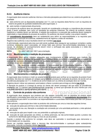 Tradução Livre da ABNT NBR ISO 9001:2008 – USO EXCLUSIVO EM TREINAMENTO
Simples Soluções – www.simplessolucoes.com.br
ABNT NBR ISO 9001 2008 para treinamento - Rev1 Página 13 de 24
8.2.2. Auditoria interna
A organização deve executar auditorias internas a intervalos planejados para determinar se o sistema de gestão da
qualidade
a) está conforme com as disposições planejadas (ver 7.1), com os requisitos desta Norma e com os requisitos do
sistema de gestão da qualidade estabelecidos pela organização, e
b) está mantido e implementado eficazmente.
Um programa de auditoria deve ser planejado, levando em consideração a situação e a importância dos processos
áreas a serem auditadas, bem como os resultados de auditorias anteriores. Os critérios da auditoria, escopo,
freqüência e métodos devem ser definidos. A seleção dos auditores e a execução das auditorias devem assegurar
objetividade e imparcialidade do processo de auditoria. Os auditores não devem auditar o seu próprio trabalho.
Um procedimento documentado deve ser estabelecido para definir as responsabilidades e os requisitos para
planejamento e execução de auditorias, estabelecimento de registros e relato de resultados.
Registros das auditorias e seus resultados devem ser mantidos (ver 4.2.4).
A administração responsável pela área que está sendo auditada deve assegurar que quaisquer correções e ações
corretivas necessárias sejam executadas, em tempo hábil, para eliminar não-conformidades detectadas e suas
causas. As atividades de acompanhamento devem incluir a verificação das ações executadas e o relato dos
resultados de verificação (ver 8.5.2).
NOTA Ver ABNT NBR ISO 19011 para orientação.
8.2.3. Monitoramento e medição de processos
A organização deve aplicar métodos adequados para monitoramento e, onde aplicável, para medição dos
processos do sistema de gestão da qualidade. Esses métodos devem demonstrar a capacidade dos processos em
alcançar os resultados planejados. Quando os resultados planejados não forem alcançados, correções e ações
corretivas devem ser executadas, como apropriado.
NOTA Ao determinar métodos adequados, é recomendável que a organização considere o tipo e a
extensão de monitoramento ou medição apropriados para cada um dos seus processos em relação
aos seus impactos sobre a conformidade com os requisitos do produto e sobre a eficácia do sistema
de gestão da qualidade.
8.2.4. Monitoramento e medição de produto
A organização deve monitorar e medir as características do produto para verificar se os requisitos do produto foram
atendidos. Isto deve ser realizado em estágios apropriados do processo de realização do produto, de acordo com as
providências planejadas (ver 7.1). Evidência de conformidade com os critérios de aceitação deve ser mantida.
Registros devem indicar a(s) pessoa(s) autorizada(s) a liberar o produto para entrega ao cliente (ver 4.2.4).
A liberação do produto e a entrega do serviço ao cliente não devem prosseguir até que todas as providências
planejadas (ver 7.1) tenham sido satisfatoriamente concluídas, a menos que aprovado de outra maneira por uma
autoridade pertinente e, quando aplicável, pelo cliente.
8.3. Controle de produto não-conforme
A organização deve assegurar que produtos que não estejam conformes com os requisitos do produto sejam
identificados e controlados para evitar seu uso ou entrega não pretendidos. Um procedimento documentado deve
ser estabelecido para definir os controles e as responsabilidades e a autoridade relacionadas para lidar com produto
não conforme.
Onde aplicável, a organização deve tratar os produtos não conformes por uma ou mais das seguintes formas:
a) execução de ações para eliminar a não-conformidade detectada;
b) autorização do seu uso, liberação ou aceitação sob concessão por uma autoridade pertinente e, onde aplicável,
pelo cliente;
c) execução de ação para impedir o seu uso pretendido ou aplicação originais;
d) execução de ação apropriada aos efeitos, ou efeitos potenciais, da não-conformidade quando o produto não
conforme for identificado após entrega ou início do uso do produto.
Quando o produto não conforme for corrigido, este deve ser submetido à reverificação para demonstrar a
conformidade com os requisitos.
Devem ser mantidos registros sobre a natureza das não-conformidades e quaisquer ações subseqüentes
executadas, incluindo concessões obtidas (ver 4.2.4).
 