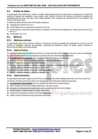 Tradução Livre da ABNT NBR ISO 9001:2008 – USO EXCLUSIVO EM TREINAMENTO
Simples Soluções – www.simplessolucoes.com.br
ABNT NBR ISO 9001 2008 para treinamento - Rev1 Página 14 de 24
8.4. Análise de dados
A organização deve determinar, coletar e analisar dados apropriados para demonstrar a adequação e eficácia do
sistema de gestão da qualidade e para avaliar onde melhoria contínua da eficácia do sistema de gestão da
qualidade pode ser feita. Isto deve incluir dados gerados como resultado do monitoramento e da medição e de
outras fontes pertinentes.
A análise de dados deve fornecer informações relativas a
a) satisfação de clientes (ver 8.2.1),
b) conformidade com os requisitos do produto (ver 8.2.4),
c) características e tendências dos processos e produtos, incluindo oportunidades para -ação preventiva (ver 8.2.3
e 8.2.4), e
d) fornecedores (ver 7.4).
8.5. Melhoria
8.5.1. Melhoria contínua
A organização deve continuamente melhorar a eficácia do sistema de gestão da qualidade por meio do uso da
política da qualidade, objetivos da qualidade, resultados de auditorias, análise de dados, ações corretivas e
preventivas e análise crítica pela direção.
8.5.2. Ação corretiva
A organização deve executar ações para eliminar as causas de não-conformidades, de forma a evitar sua repetição.
As ações corretivas devem ser apropriadas aos efeitos das não-conformidades detectadas.
Um procedimento documentado deve ser estabelecido definindo os requisitos para
a) análise crítica de não-conformidades (incluindo reclamações de clientes),
b) determinação das causas de não-conformidades,
c) avaliação da necessidade de ações para assegurar que não-conformidades não ocorram novamente,
d) determinação e implementação de ações necessárias,
e) registro dos resultados de ações executadas (ver 4.2.4), e
f) análise crítica da eficácia da ação corretiva executada.
8.5.3. Ação preventiva
A organização deve definir ações para eliminar as causas de não-conformidades potenciais, de forma a evitar sua
ocorrência. As ações preventivas devem ser apropriadas aos efeitos dos problemas potenciais.
Um procedimento documentado deve ser estabelecido definindo os requisitos para
a) determinação de não-conformidades potenciais e de suas causas,
b) avaliação da necessidade de ações para evitar a ocorrência de não-conformidades,
c) determinação e implementação de ações necessárias,
d) registros de resultados de ações executadas (ver 4.2.4), e
e) análise crítica da eficácia da ação preventiva executada.
 