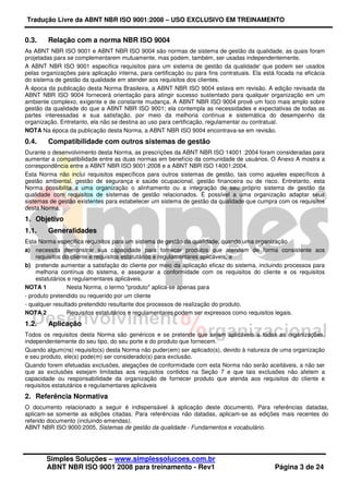 Tradução Livre da ABNT NBR ISO 9001:2008 – USO EXCLUSIVO EM TREINAMENTO
Simples Soluções – www.simplessolucoes.com.br
ABNT NBR ISO 9001 2008 para treinamento - Rev1 Página 3 de 24
0.3. Relação com a norma NBR ISO 9004
As ABNT NBR ISO 9001 e ABNT NBR ISO 9004 são normas de sistema de gestão da qualidade, as quais foram
projetadas para se complementarem mutuamente, mas podem, também, ser usadas independentemente.
A ABNT NBR ISO 9001 especifica requisitos para um sistema de gestão da qualidade' que podem ser usados
pelas organizações para aplicação interna, para certificação ou para fins contratuais. Ela está focada na eficácia
do sistema de gestão da qualidade em atender aos requisitos dos clientes.
À época da publicação desta Norma Brasileira, a ABNT NBR ISO 9004 estava em revisão. A edição revisada da
ABNT NBR ISO 9004 fornecerá orientação para atingir sucesso sustentado para qualquer organização em um
ambiente complexo, exigente e de constante mudança. A ABNT NBR ISO 9004 provê um foco mais amplo sobre
gestão da qualidade do que a ABNT NBR ISO 9001; ela contempla as necessidades e expectativas de todas as
partes interessadas e sua satisfação, por meio da melhoria contínua e sistemática do desempenho da
organização. Entretanto, ela não se destina ao uso para certificação, regulamentar ou contratual.
NOTA Na época da publicação desta Norma, a ABNT NBR ISO 9004 encontrava-se em revisão.
0.4. Compatibilidade com outros sistemas de gestão
Durante o desenvolvimento desta Norma, as prescrições da ABNT NBR ISO 14001 :2004 foram consideradas para
aumentar a compatibilidade entre as duas normas em benefício da comunidade de usuários. O Anexo A mostra a
correspondência entre a ABNT NBR ISO 9001:2008 e a ABNT NBR ISO 14001:2004.
Esta Norma não inclui requisitos específicos para outros sistemas de gestão, tais como aqueles específicos à
gestão ambiental, gestão de segurança e saúde ocupacional, gestão financeira ou de risco. Entretanto, esta
Norma possibilita a uma organização o alinhamento ou a integração de seu próprio sistema de gestão da
qualidade com requisitos de sistemas de gestão relacionados. É possível a uma organização adaptar seus
sistemas de gestão existentes para estabelecer um sistema de gestão da qualidade que cumpra com os requisitos
desta Norma.
1. Objetivo
1.1. Generalidades
Esta Norma especifica requisitos para um sistema de gestão da qualidade, quando uma organização
a) necessita demonstrar sua capacidade para fornecer produtos que atendam de forma consistente aos
requisitos do cliente e requisitos estatutários e regulamentares aplicáveis, e
b) pretende aumentar a satisfação do cliente por meio da aplicação eficaz do sistema, incluindo processos para
melhoria contínua do sistema, e assegurar a conformidade com os requisitos do cliente e os requisitos
estatutários e regulamentares aplicáveis.
NOTA 1 Nesta Norma, o termo "produto" aplica-se apenas para
- produto pretendido ou requerido por um cliente
- qualquer resultado pretendido resultante dos processos de realização do produto.
NOTA 2 Requisitos estatutários e regulamentares podem ser expressos como requisitos legais.
1.2. Aplicação
Todos os requisitos desta Norma são genéricos e se pretende que sejam aplicáveis a todas as organizações,
independentemente do seu tipo, do seu porte e do produto que fornecem.
Quando algum(ns) requisito(s) desta Norma não puder(em) ser aplicado(s), devido à natureza de uma organização
e seu produto, ele(s) pode(m) ser considerado(s) para exclusão.
Quando forem efetuadas exclusões, alegações de conformidade com esta Norma não serão aceitáveis, a não ser
que as exclusões estejam limitadas aos requisitos contidos na Seção 7 e que tais exclusões não afetem a
capacidade ou responsabilidade da organização de fornecer produto que atenda aos requisitos do cliente e
requisitos estatutários e regulamentares aplicáveis
2. Referência Normativa
O documento relacionado a seguir é indispensável à aplicação deste documento. Para referências datadas,
aplicam-se somente as edições citadas. Para referências não datadas, aplicam-se as edições mais recentes do
referido documento (incluindo emendas).
ABNT NBR ISO 9000:2005, Sistemas de gestão da qualidade - Fundamentos e vocabulário.
 