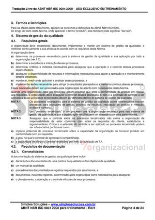 Tradução Livre da ABNT NBR ISO 9001:2008 – USO EXCLUSIVO EM TREINAMENTO
Simples Soluções – www.simplessolucoes.com.br
ABNT NBR ISO 9001 2008 para treinamento - Rev1 Página 4 de 24
3. Termos e Definições
Para os efeitos deste documento, aplicam-se os termos e definições da ABNT NBR ISO 9000.
Ao longo do texto desta Norma, onde aparecer o termo "produto", este também pode significar "serviço".
4. Sistema de gestão da qualidade
4.1. Requisitos gerais
A organização deve estabelecer, documentar, implementar e manter um sistema de gestão da qualidade, e
melhorar continuamente a sua eficácia de acordo com os requisitos desta Norma.
A organização deve:
a) determinar os processos necessários para o sistema de gestão da qualidade e sua aplicação por toda a
organização (ver 1.2),
b) determinar a seqüência e interação desses processos,
c) determinar critérios e métodos necessários para assegurar que a operação e o controle desses processos
sejam eficazes,
d) assegurar a disponibilidade de recursos e informações necessárias para apoiar a operação e o monitoramento
desses processos,
e) monitorar, medir onde aplicável e analisar esses processos, e
f) implementar ações necessárias para atingir os resultados planejados e a melhoria contínua desses processos.
Esses processos devem ser gerenciados pela organização de acordo com os requisitos desta Norma.
Quando uma organização optar por terceirizar algum processo que afete a conformidade do produto em relação
aos requisitos, a organização deve assegurar o controle desses processos. O tipo e a extensão do controle a ser
aplicado a esses processos terceirizados devem ser definidos dentro do sistema de gestão da qualidade.
NOTA 1 Os processos necessários para o sistema de gestão da qualidade acima referenciados incluem
processos para atividades de gestão, provisão de recursos, realização do produto e medição,
análise e melhoria.
NOTA 2 Um "processo terceirizado" é um processo que a organização necessita para seu sistema de
gestão da qualidade, e que a organização escolhe para ser executada por uma parte externa.
NOTA 3 Assegurar que o controle sobre os processos terceirizados não exima a organização da
responsabilidade de estar conforme com todos os requisitos do cliente, estatutários e
regulamentares. O tipo e a extensão do controle a ser aplicado ao processo terceirizado podem
ser influenciados por fatores como:
a) impacto potencial do processo terceirizado sobre a capacidade da organização de fornecer produto em
conformidade com os requisitos,
b) o grau no qual o controle do processo é compartilhado,
c) a capacidade de atingir o controle necessário por meio da aplicação de 7.4.
4.2. Requisitos de documentação
4.2.1. Generalidades
A documentação do sistema de gestão da qualidade deve incluir
a) declarações documentadas de uma política da qualidade e dos objetivos da qualidade,
b) um manual da qualidade,
c) procedimentos documentados e registros requeridos por esta Norma, e
d) documentos, incluindo registros, determinados pela organização como necessários para assegurar
e) o planejamento, a operação e o controle eficazes de seus processos.
 