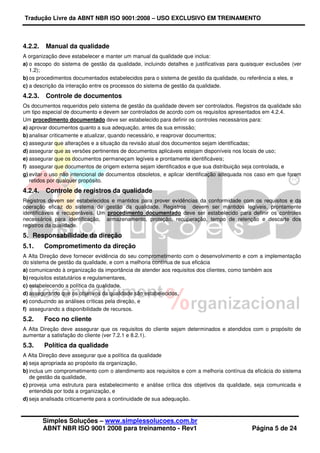 Tradução Livre da ABNT NBR ISO 9001:2008 – USO EXCLUSIVO EM TREINAMENTO
Simples Soluções – www.simplessolucoes.com.br
ABNT NBR ISO 9001 2008 para treinamento - Rev1 Página 5 de 24
4.2.2. Manual da qualidade
A organização deve estabelecer e manter um manual da qualidade que inclua:
a) o escopo do sistema de gestão da qualidade, incluindo detalhes e justificativas para quaisquer exclusões (ver
1.2);
b) os procedimentos documentados estabelecidos para o sistema de gestão da qualidade, ou referência a eles, e
c) a descrição da interação entre os processos do sistema de gestão da qualidade.
4.2.3. Controle de documentos
Os documentos requeridos pelo sistema de gestão da qualidade devem ser controlados. Registros da qualidade são
um tipo especial de documento e devem ser controlados de acordo com os requisitos apresentados em 4.2.4.
Um procedimento documentado deve ser estabelecido para definir os controles necessários para:
a) aprovar documentos quanto a sua adequação, antes da sua emissão;
b) analisar criticamente e atualizar, quando necessário, e reaprovar documentos;
c) assegurar que alterações e a situação da revisão atual dos documentos sejam identificadas;
d) assegurar que as versões pertinentes de documentos aplicáveis estejam disponíveis nos locais de uso;
e) assegurar que os documentos permaneçam legíveis e prontamente identificáveis;
f) assegurar que documentos de origem externa sejam identificados e que sua distribuição seja controlada, e
g) evitar o uso não intencional de documentos obsoletos, e aplicar identificação adequada nos caso em que forem
retidos por qualquer propósito.
4.2.4. Controle de registros da qualidade
Registros devem ser estabelecidos e mantidos para prover evidências da conformidade com os requisitos e da
operação eficaz do sistema de gestão da qualidade. Registros devem ser mantidos legíveis, prontamente
identificáveis e recuperáveis. Um procedimento documentado deve ser estabelecido para definir os controles
necessários para identificação, armazenamento, proteção, recuperação, tempo de retenção e descarte dos
registros da qualidade.
5. Responsabilidade da direção
5.1. Comprometimento da direção
A Alta Direção deve fornecer evidência do seu comprometimento com o desenvolvimento e com a implementação
do sistema de gestão da qualidade, e com a melhoria contínua de sua eficácia
a) comunicando à organização da importância de atender aos requisitos dos clientes, como também aos
b) requisitos estatutários e regulamentares,
c) estabelecendo a política da qualidade,
d) assegurando que os objetivos da qualidade são estabelecidos,
e) conduzindo as análises críticas pela direção, e
f) assegurando a disponibilidade de recursos.
5.2. Foco no cliente
A Alta Direção deve assegurar que os requisitos do cliente sejam determinados e atendidos com o propósito de
aumentar a satisfação do cliente (ver 7.2.1 e 8.2.1).
5.3. Política da qualidade
A Alta Direção deve assegurar que a política da qualidade
a) seja apropriada ao propósito da organização,
b) inclua um comprometimento com o atendimento aos requisitos e com a melhoria contínua da eficácia do sistema
de gestão da qualidade,
c) proveja uma estrutura para estabelecimento e análise crítica dos objetivos da qualidade, seja comunicada e
entendida por toda a organização, e
d) seja analisada criticamente para a continuidade de sua adequação.
 