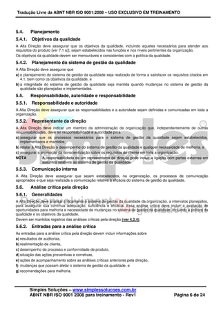 Tradução Livre da ABNT NBR ISO 9001:2008 – USO EXCLUSIVO EM TREINAMENTO
Simples Soluções – www.simplessolucoes.com.br
ABNT NBR ISO 9001 2008 para treinamento - Rev1 Página 6 de 24
5.4. Planejamento
5.4.1. Objetivos da qualidade
A Alta Direção deve assegurar que os objetivos da qualidade, incluindo aqueles necessários para atender aos
requisitos do produto [ver 7.1 a)], sejam estabelecidos nas funções e nos níveis pertinentes da organização.
Os objetivos da qualidade devem ser mensuráveis e consistentes com a política da qualidade.
5.4.2. Planejamento do sistema de gestão da qualidade
A Alta Direção deve assegurar que
a) o planejamento do sistema de gestão da qualidade seja realizado de forma a satisfazer os requisitos citados em
4.1, bem como os objetivos da qualidade, e
b) a integridade do sistema de gestão da qualidade seja mantida quando mudanças no sistema de gestão da
qualidade são planejadas e implementadas.
5.5. Responsabilidade, autoridade e responsabilidade
5.5.1. Responsabilidade e autoridade
A Alta Direção deve assegurar que as responsabilidades e a autoridade sejam definidas e comunicadas em toda a
organização.
5.5.2. Representante da direção
A Alta Direção deve indicar um membro da administração da organização que, independentemente de outras
responsabilidades, deve ter responsabilidade e autoridade para
a) assegurar que os processos necessários para o sistema de gestão da qualidade sejam estabelecidos,
implementados e mantidos,
b) relatar à Alta Direção o desempenho do sistema de gestão da qualidade e qualquer necessidade de melhoria, e
c) assegurar a promoção da conscientização sobre os requisitos do cliente em toda a organização.
NOTA A responsabilidade de um representante da direção pode incluir a ligação com partes externas em
assuntos relativos ao sistema de gestão da qualidade.
5.5.3. Comunicação interna
A Alta Direção deve assegurar que sejam estabelecidos, na organização, os processos de comunicação
apropriados e que seja realizada a comunicação relativa à eficácia do sistema de gestão da qualidade.
5.6. Análise crítica pela direção
5.6.1. Generalidades
A Alta Direção deve analisar criticamente o sistema de gestão da qualidade da organização, a intervalos planejados,
para assegurar sua contínua adequação, suficiência e eficácia. Essa análise crítica deve incluir a avaliação de
oportunidades para melhoria e necessidade de mudanças no sistema de gestão da qualidade, incluindo a política da
qualidade e os objetivos da qualidade.
Devem ser mantidos registros das análises críticas pela direção (ver 4.2.4).
5.6.2. Entradas para a análise crítica
As entradas para a análise crítica pela direção devem incluir informações sobre
a) resultados de auditorias,
b) realimentação de cliente,
c) desempenho de processo e conformidade de produto,
d) situação das ações preventivas e corretivas,
e) ações de acompanhamento sobre as análises críticas anteriores pela direção,
f) mudanças que possam afetar o sistema de gestão da qualidade, e
g) recomendações para melhoria.
 