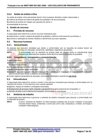 Tradução Livre da ABNT NBR ISO 9001:2008 – USO EXCLUSIVO EM TREINAMENTO
Simples Soluções – www.simplessolucoes.com.br
ABNT NBR ISO 9001 2008 para treinamento - Rev1 Página 7 de 24
5.6.3. Saídas da análise crítica
As saídas da análise crítica pela direção devem incluir quaisquer decisões e ações relacionadas a
a) melhoria da eficácia do sistema de gestão da qualidade e de seus processos,
b) melhoria do produto em relação aos requisitos do cliente, e
c) necessidade de recursos.
6. Gestão de recursos
6.1. Provisão de recursos
A organização deve determinar e prover recursos necessários para
a) implementar e manter o sistema de gestão da qualidade e melhorar continuamente sua eficácia, e
b) aumentar a satisfação de clientes mediante o atendimento aos seus requisitos.
6.2. Recursos humanos
6.2.1. Generalidades
As pessoas que executam atividades que afetam a conformidade com os requisitos do produto devem ser
competentes, com base em educação, treinamento, habilidade e experiência apropriados.
NOTA A conformidade com os requisitos do produto pode ser afetada direta ou indiretamente pelas
pessoas que desempenham qualquer tarefa dentro do sistema de gestão da qualidade.
6.2.2. Competência, treinamento e conscientização
A organização deve
a) determinar a competência necessária para as pessoas que executam trabalhos que afetam a conformidade com
os requisitos do produto,
b) onde aplicável, prover treinamento ou tomar outras ações para atingir a competência necessária,
c) avaliar a eficácia das ações executadas,
d) assegurar que o seu pessoal está consciente quanto à pertinência e importância de suas atividades e de como
elas contribuem para atingir os objetivos da qualidade, e
e) manter registros apropriados de educação, treinamento, habilidade e experiência (ver 4.2.4).
6.3. Infra-estrutura
A organização deve determinar, prover e manter a infra-estrutura necessária para alcançar a conformidade com os
requisitos do produto. A infra-estrutura inclui, quando aplicável,
a) edifícios, espaço de trabalho e instalações associadas,
b) equipamentos de processo (tanto materiais e equipamentos quanto programas de computador), e
c) serviços de apoio (como sistemas de transporte, comunicação ou informação).
6.4. Ambiente de trabalho
A organização deve determinar e gerenciar o ambiente de trabalho necessário para alcançar a conformidade com
os requisitos do produto.
NOTA O termo "ambiente de trabalho" se refere àquelas condições sob as quais o trabalho é executado,
incluindo fatores físicos, ambientais e outros (tais como ruído, temperatura, umidade, iluminação e
condições meteorológicas).
 