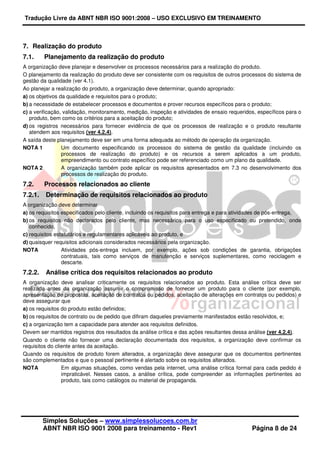 Tradução Livre da ABNT NBR ISO 9001:2008 – USO EXCLUSIVO EM TREINAMENTO
Simples Soluções – www.simplessolucoes.com.br
ABNT NBR ISO 9001 2008 para treinamento - Rev1 Página 8 de 24
7. Realização do produto
7.1. Planejamento da realização do produto
A organização deve planejar e desenvolver os processos necessários para a realização do produto.
O planejamento da realização do produto deve ser consistente com os requisitos de outros processos do sistema de
gestão da qualidade (ver 4.1).
Ao planejar a realização do produto, a organização deve determinar, quando apropriado:
a) os objetivos da qualidade e requisitos para o produto;
b) a necessidade de estabelecer processos e documentos e prover recursos específicos para o produto;
c) a verificação, validação, monitoramento, medição, inspeção e atividades de ensaio requeridos, específicos para o
produto, bem como os critérios para a aceitação do produto;
d) os registros necessários para fornecer evidência de que os processos de realização e o produto resultante
atendem aos requisitos (ver 4.2.4).
A saída deste planejamento deve ser em uma forma adequada ao método de operação da organização.
NOTA 1 Um documento especificando os processos do sistema de gestão da qualidade (incluindo os
processos de realização do produto) e os recursos a serem aplicados a um produto,
empreendimento ou contrato específico pode ser referenciado como um plano da qualidade.
NOTA 2 A organização também pode aplicar os requisitos apresentados em 7.3 no desenvolvimento dos
processos de realização do produto.
7.2. Processos relacionados ao cliente
7.2.1. Determinação de requisitos relacionados ao produto
A organização deve determinar
a) os requisitos especificados pelo cliente, incluindo os requisitos para entrega e para atividades de pós-entrega,
b) os requisitos não declarados pelo cliente, mas necessários para o uso especificado ou pretendido, onde
conhecido,
c) requisitos estatutários e regulamentares aplicáveis ao produto, e
d) quaisquer requisitos adicionais considerados necessários pela organização.
NOTA Atividades pós-entrega incluem, por exemplo, ações sob condições de garantia, obrigações
contratuais, tais como serviços de manutenção e serviços suplementares, como reciclagem e
descarte.
7.2.2. Análise crítica dos requisitos relacionados ao produto
A organização deve analisar criticamente os requisitos relacionados ao produto. Esta análise crítica deve ser
realizada antes da organização assumir o compromisso de fornecer um produto para o cliente (por exemplo,
apresentação de propostas, aceitação de contratos ou pedidos, aceitação de alterações em contratos ou pedidos) e
deve assegurar que
a) os requisitos do produto estão definidos;
b) os requisitos de contrato ou de pedido que difiram daqueles previamente manifestados estão resolvidos, e;
c) a organização tem a capacidade para atender aos requisitos definidos.
Devem ser mantidos registros dos resultados da análise crítica e das ações resultantes dessa análise (ver 4.2.4).
Quando o cliente não fornecer uma declaração documentada dos requisitos, a organização deve confirmar os
requisitos do cliente antes da aceitação.
Quando os requisitos de produto forem alterados, a organização deve assegurar que os documentos pertinentes
são complementados e que o pessoal pertinente é alertado sobre os requisitos alterados.
NOTA Em algumas situações, como vendas pela internet, uma análise crítica formal para cada pedido é
impraticável. Nesses casos, a análise crítica, pode compreender as informações pertinentes ao
produto, tais como catálogos ou material de propaganda.
 
