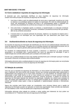 ABNT NBR ISO/IEC 17799:2005
x ©ABNT 2005 - Todos os direitos reservados
0.3 Como estabelecer requisitos de segurança da informação
É essencial que uma organização identifique os seus requisitos de segurança da informação.
Existem três fontes principais de requisitos de segurança da informação.
1. Uma fonte é obtida a partir da análise/avaliação de riscos para a organização, levando-se em conta
os objetivos e as estratégias globais de negócio da organização. Por meio da análise/avaliação de
riscos, são identificadas as ameaças aos ativos e as vulnerabilidades destes, e realizada uma
estimativa da probabilidade de ocorrência das ameaças e do impacto potencial ao negócio.
2. Uma outra fonte é a legislação vigente, os estatutos, a regulamentação e as cláusulas contratuais
que a organização, seus parceiros comerciais, contratados e provedores de serviço têm que atender,
além do seu ambiente sociocultural.
3. A terceira fonte é um conjunto particular de princípios, objetivos e os requisitos do negócio para o
processamento da informação que uma organização tem que desenvolver para apoiar suas
operações.
0.4 Analisando/avaliando os riscos de segurança da informação
Os requisitos de segurança da informação são identificados por meio de uma análise/avaliação sistemática dos
riscos de segurança da informação. Os gastos com os controles precisam ser balanceados de acordo com os
danos causados aos negócios gerados pelas potenciais falhas na segurança da informação.
Os resultados da análise/avaliação de riscos ajudarão a direcionar e a determinar as ações gerenciais
apropriadas e as prioridades para o gerenciamento dos riscos da segurança da informação, e para a
implementação dos controles selecionados para a proteção contra estes riscos.
Convém que a análise/avaliação de riscos seja repetida periodicamente para contemplar quaisquer mudanças
que possam influenciar os resultados desta análise/avaliação.
Informações adicionais sobre a análise/avaliação de riscos de segurança da informação podem ser encontradas
em 4.1 “Analisando/avaliando os riscos de segurança da informação”.
0.5 Seleção de controles
Uma vez que os requisitos de segurança da informação e os riscos tenham sido identificados e as decisões
para o tratamento dos riscos tenham sido tomadas, convém que controles apropriados sejam selecionados e
implementados para assegurar que os riscos sejam reduzidos a um nível aceitável. Os controles podem ser
selecionados a partir desta Norma ou de um outro conjunto de controles ou novos controles podem ser
desenvolvidos para atender às necessidades específicas, conforme apropriado. A seleção de controles de
segurança da informação depende das decisões da organização, baseadas nos critérios para aceitação de
risco, nas opções para tratamento do risco e no enfoque geral da gestão de risco aplicado à organização, e
convém que também esteja sujeito a todas as legislações e regulamentações nacionais e internacionais,
relevantes.
Alguns dos controles nesta Norma podem ser considerados como princípios básicos para a gestão da
segurança da informação e podem ser aplicados na maioria das organizações. Estes controles são explicados
em mais detalhes no item “Ponto de partida para a segurança da informação”.
Informações adicionais sobre seleção de controles e outras opções para tratamento de risco podem ser
encontradas em 4.2 “Tratamento dos riscos de segurança da informação”.
Cópia não autorizada
 