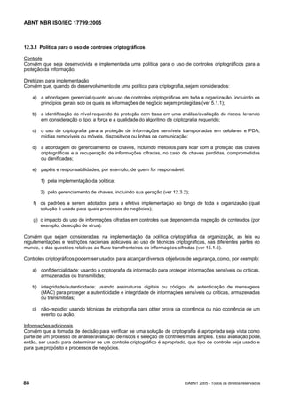 ABNT NBR ISO/IEC 17799:2005
88 ©ABNT 2005 - Todos os direitos reservados
12.3.1 Política para o uso de controles criptográficos
Controle
Convém que seja desenvolvida e implementada uma política para o uso de controles criptográficos para a
proteção da informação.
Diretrizes para implementação
Convém que, quando do desenvolvimento de uma política para criptografia, sejam considerados:
a) a abordagem gerencial quanto ao uso de controles criptográficos em toda a organização, incluindo os
princípios gerais sob os quais as informações de negócio sejam protegidas (ver 5.1.1);
b) a identificação do nível requerido de proteção com base em uma análise/avaliação de riscos, levando
em consideração o tipo, a força e a qualidade do algoritmo de criptografia requerido;
c) o uso de criptografia para a proteção de informações sensíveis transportadas em celulares e PDA,
mídias removíveis ou móveis, dispositivos ou linhas de comunicação;
d) a abordagem do gerenciamento de chaves, incluindo métodos para lidar com a proteção das chaves
criptográficas e a recuperação de informações cifradas, no caso de chaves perdidas, comprometidas
ou danificadas;
e) papéis e responsabilidades, por exemplo, de quem for responsável:
1) pela implementação da política;
2) pelo gerenciamento de chaves, incluindo sua geração (ver 12.3.2);
f) os padrões a serem adotados para a efetiva implementação ao longo de toda a organização (qual
solução é usada para quais processos de negócios);
g) o impacto do uso de informações cifradas em controles que dependem da inspeção de conteúdos (por
exemplo, detecção de vírus).
Convém que sejam consideradas, na implementação da política criptográfica da organização, as leis ou
regulamentações e restrições nacionais aplicáveis ao uso de técnicas criptográficas, nas diferentes partes do
mundo, e das questões relativas ao fluxo transfronteiras de informações cifradas (ver 15.1.6).
Controles criptográficos podem ser usados para alcançar diversos objetivos de segurança, como, por exemplo:
a) confidencialidade: usando a criptografia da informação para proteger informações sensíveis ou críticas,
armazenadas ou transmitidas;
b) integridade/autenticidade: usando assinaturas digitais ou códigos de autenticação de mensagens
(MAC) para proteger a autenticidade e integridade de informações sensíveis ou críticas, armazenadas
ou transmitidas;
c) não-repúdio: usando técnicas de criptografia para obter prova da ocorrência ou não ocorrência de um
evento ou ação.
Informações adicionais
Convém que a tomada de decisão para verificar se uma solução de criptografia é apropriada seja vista como
parte de um processo de análise/avaliação de riscos e seleção de controles mais amplos. Essa avaliação pode,
então, ser usada para determinar se um controle criptográfico é apropriado, que tipo de controle seja usado e
para que propósito e processos de negócios.
Cópia não autorizada
 