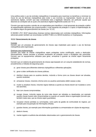 ABNT NBR ISO/IEC 17799:2005
©ABNT 2005 - Todos os direitos reservados 89
Uma política sobre o uso de controles criptográficos é necessária para maximizar os benefícios e minimizar os
riscos do uso de técnicas criptográficas para evitar o uso incorreto ou inapropriado. Quanto ao uso de
assinaturas digitais, convém que seja considerada toda a legislação relevante, em particular aquela que
descreve as condições sob as quais uma assinatura digital é legalmente aceita (ver 15.1).
Convém que seja buscada a opinião de um especialista para identificar o nível apropriado de proteção e definir
as especificações aplicáveis que proporcionarão o nível requerido de proteção e o apoio à implementação de
um sistema seguro de gerenciamento de chaves (ver 12.3.2).
O ISO/IEC JTC1 SC27 desenvolveu diversas normas relacionadas com controles criptográficos. Informações
adicionais podem também ser encontradas na IEEE P1363 e no OECD Guidelines on Cryptography.
12.3.2 Gerenciamento de chaves
Controle
Convém que um processo de gerenciamento de chaves seja implantado para apoiar o uso de técnicas
criptográficas pela organização.
Diretrizes para implementação
Convém que todas as chaves criptográficas sejam protegidas contra modificação, perda e destruição.
Adicionalmente, chaves secretas e privadas necessitam de proteção contra a divulgação não autorizada.
Convém que os equipamentos utilizados para gerar, armazenar e guardar as chaves sejam fisicamente
protegidos.
Convém que um sistema de gerenciamento de chaves seja baseado em um conjunto estabelecido de normas,
procedimentos e métodos de segurança para:
a) gerar chaves para diferentes sistemas criptográficos e diferentes aplicações;
b) gerar e obter certificados de chaves públicas;
c) distribuir chaves para os usuários devidos, incluindo a forma como as chaves devem ser ativadas,
quando recebidas;
d) armazenar chaves, incluindo a forma como os usuários autorizados obtêm acesso a elas;
e) mudar ou atualizar chaves, incluindo regras relativas a quando as chaves devem ser mudadas e como
isto será feito;
f) lidar com chaves comprometidas;
g) revogar chaves, incluindo regras de como elas devem ser retiradas ou desativadas, por exemplo
quando chaves tiverem sido comprometidas ou quando um usuário deixa a organização (convém que,
também neste caso, que as chaves sejam guardadas);
h) recuperar chaves perdidas ou corrompidas, como parte da gestão da continuidade do negócio, por
exemplo para recuperação de informações cifradas;
i) guardar chaves, por exemplo para informações guardadas ou armazenadas em cópias de segurança;
j) destruir chaves;
k) manter registro e auditoria das atividades relacionadas com o gerenciamento de chaves.
Cópia não autorizada
 
