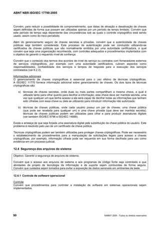 ABNT NBR ISO/IEC 17799:2005
90 ©ABNT 2005 - Todos os direitos reservados
Convém, para reduzir a possibilidade de comprometimento, que datas de ativação e desativação de chaves
sejam definidas de forma que possam ser utilizadas apenas por um período de tempo limitado. Convém que
este período de tempo seja dependente das circunstâncias sob as quais o controle criptográfico está sendo
usado, assim como do risco percebido.
Além do gerenciamento seguro de chaves secretas e privadas, convém que a autenticidade de chaves
públicas seja também considerada. Este processo de autenticação pode ser conduzido utilizando-se
certificados de chaves públicas que são normalmente emitidos por uma autoridade certificadora, a qual
convém que seja uma organização reconhecida, com controles adequados e procedimentos implantados com
o objetivo de garantir o requerido nível de confiança.
Convém que o conteúdo dos termos dos acordos de nível de serviço ou contratos com fornecedores externos
de serviços criptográficos, por exemplo com uma autoridade certificadora, cubram aspectos como
responsabilidades, confiabilidade dos serviços e tempos de resposta para a execução dos serviços
contratados (ver 6.2.3).
Informações adicionais
O gerenciamento de chaves criptográficas é essencial para o uso efetivo de técnicas criptográficas.
A ISO/IEC 11770 fornece informação adicional sobre gerenciamento de chaves. Os dois tipos de técnicas
criptográficas são:
a) técnicas de chaves secretas, onde duas ou mais partes compartilham a mesma chave, a qual é
utilizado tanto para cifrar quanto para decifrar a informação; esta chave deve ser mantida secreta, uma
vez que qualquer um que tenha acesso a ela será capaz de decifrar todas as informações que tenham
sido cifradas com essa chave ou dela se utilizando para introduzir informação não autorizada;
b) técnicas de chaves públicas, onde cada usuário possui um par de chaves; uma chave pública
(que pode ser revelada para qualquer um) e uma chave privada (que deve ser mantida secreta);
técnicas de chaves públicas podem ser utilizadas para cifrar e para produzir assinaturas digitais
(ver também ISO/IEC 9796 e ISO/IEC 14888).
Existe a ameaça de que seja forjada uma assinatura digital pela substituição da chave pública do usuário. Este
problema é resolvido pelo uso de um certificado de chave pública.
Técnicas criptográficas podem ser também utilizadas para proteger chaves criptográficas. Pode ser necessário
o estabelecimento de procedimentos para a manipulação de solicitações legais para acesso a chaves
criptográficas, por exemplo, informação cifrada pode ser requerida em sua forma decifrada para uso como
evidência em um processo judicial.
12.4 Segurança dos arquivos do sistema
Objetivo: Garantir a segurança de arquivos de sistema.
Convém que o acesso aos arquivos de sistema e aos programas de código fonte seja controlado e que
atividades de projeto de tecnologia da informação e de suporte sejam conduzidas de forma segura.
Convém que cuidados sejam tomados para evitar a exposição de dados sensíveis em ambientes de teste.
12.4.1 Controle de software operacional
Controle
Convém que procedimentos para controlar a instalação de software em sistemas operacionais sejam
implementados.
Cópia não autorizada
 