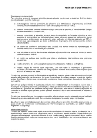 ABNT NBR ISO/IEC 17799:2005
©ABNT 2005 - Todos os direitos reservados 91
Diretrizes para implementação
Para minimizar o risco de corrupção aos sistemas operacionais, convém que as seguintes diretrizes sejam
consideradas para controlar mudanças:
a) a atualização do software operacional, de aplicativos e de bibliotecas de programas seja executada
somente por administradores treinados e com autorização gerencial (ver 12.4.3);
b) sistemas operacionais somente contenham código executável e aprovado, e não contenham códigos
em desenvolvimento ou compiladores;
c) sistemas operacionais e aplicativos somente sejam implementados após testes extensivos e bem-
sucedidos; é recomendável que os testes incluam testes sobre uso, segurança, efeitos sobre outros
sistemas, como também sobre uso amigável, e sejam realizados em sistemas separados (ver 10.1.4);
convém que seja assegurado que todas as bibliotecas de programa-fonte correspondentes tenham
sido atualizadas;
d) um sistema de controle de configuração seja utilizado para manter controle da implementação do
software assim como da documentação do sistema;
e) uma estratégia de retorno às condições anteriores seja disponibilizada antes que mudanças sejam
implementadas no sistema;
f) um registro de auditoria seja mantido para todas as atualizações das bibliotecas dos programas
operacionais;
g) versões anteriores dos softwares aplicativos sejam mantidas como medida de contingência;
h) versões antigas de software sejam arquivadas, junto com todas as informações e parâmetros
requeridos, procedimentos, detalhes de configurações e software de suporte durante um prazo igual
ao prazo de retenção dos dados.
Convém que software adquirido de fornecedores e utilizado em sistemas operacionais seja mantido num nível
apoiado pelo fornecedor. Ao transcorrer do tempo, fornecedores de software cessam o apoio às versões
antigas do software. Convém que a organização considere os riscos associados à dependência de software
sem suporte.
Convém que qualquer decisão de atualização para uma nova versão considere os requisitos do negócio para a
mudança e da segurança associada, por exemplo, a introdução de uma nova funcionalidade de segurança ou
a quantidade e a gravidade dos problemas de segurança associados a esta versão. Convém que pacotes de
correções de software sejam aplicados quando puderem remover ou reduzir as vulnerabilidades de segurança
(ver 12.6.1).
Convém que acessos físicos e lógicos sejam concedidos a fornecedores, quando necessário, para a finalidade
de suporte e com aprovação gerencial. Convém que as atividades do fornecedor sejam monitoradas.
Os softwares para computadores podem depender de outros softwares e módulos fornecidos externamente, os
quais convém ser monitorados e controlados para evitar mudanças não autorizadas, que podem introduzir
fragilidades na segurança.
Informações adicionais
Convém que sistemas operacionais sejam atualizados quando existir um requisito para tal, por exemplo, se a
versão atual do sistema operacional não suportar mais os requisitos do negócio. Convém que as atualizações
não sejam efetivadas pela mera disponibilidade de uma versão nova do sistema operacional. Novas versões
de sistemas operacionais podem ser menos seguras, com menor estabilidade, e ser menos entendidas do que
os sistemas atuais.
Cópia não autorizada
 