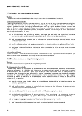 ABNT NBR ISO/IEC 17799:2005
92 ©ABNT 2005 - Todos os direitos reservados
12.4.2 Proteção dos dados para teste de sistema
Controle
Convém que os dados de teste sejam selecionados com cuidado, protegidos e controlados.
Diretrizes para implementação
Para propósitos de teste, convém que seja evitado o uso de bancos de dados operacionais que contenham
informações de natureza pessoal ou qualquer outra informação considerada sensível. Se informação de
natureza pessoal ou outras informações sensíveis forem utilizadas com o propósito de teste, convém que
todos os detalhes e conteúdo sensível sejam removidos ou modificados de forma a evitar reconhecimento
antes do seu uso. Convém que sejam aplicadas as seguintes diretrizes para a proteção de dados operacionais,
quando utilizados para fins de teste:
a) os procedimentos de controle de acesso, aplicáveis aos aplicativos de sistema em ambiente
operacional, sejam também aplicados aos aplicativos de sistema em ambiente de teste;
b) seja obtida autorização cada vez que for utilizada uma cópia da informação operacional para uso de
um aplicativo em teste;
c) a informação operacional seja apagada do aplicativo em teste imediatamente após completar o teste;
d) a cópia e o uso de informação operacional sejam registrados de forma a prover uma trilha para
auditoria.
Informações adicionais
Testes de sistema e testes de aceitação requerem normalmente volumes significativos de dados de teste que
sejam o mais próximo possível aos dados utilizados no ambiente operacional.
12.4.3 Controle de acesso ao código-fonte de programa
Controle
Convém que o acesso ao código-fonte de programa seja restrito.
Diretrizes para implementação
Convém que o acesso ao código-fonte de programa e de itens associados (como desenhos, especificações,
planos de verificação e de validação) seja estritamente controlado, com a finalidade de prevenir a introdução
de funcionalidade não autorizada e para evitar mudanças não intencionais. Para os códigos-fonte de
programas, este controle pode ser obtido com a guarda centralizada do código, de preferência utilizando
bibliotecas de programa-fonte. Convém que as seguintes orientações sejam consideradas (ver seção 11) para
o controle de acesso às bibliotecas de programa-fonte, com a finalidade de reduzir o risco de corrupção de
programas de computador:
a) quando possível, seja evitado manter as bibliotecas de programa-fonte no mesmo ambiente dos
sistemas operacionais;
b) seja implementado o controle do código-fonte de programa e das bibliotecas de programa-fonte,
conforme procedimentos estabelecidos;
c) o pessoal de suporte não tenha acesso irrestrito às bibliotecas de programa-fonte;
d) a atualização das bibliotecas de programa-fonte e itens associados e a entrega de fontes de
programas a programadores seja apenas efetuada após o recebimento da autorização pertinente;
e) as listagens dos programas sejam mantidas num ambiente seguro (ver 10.7.4);
f) seja mantido um registro de auditoria de todos os acessos a código-fonte de programa;
Cópia não autorizada
 