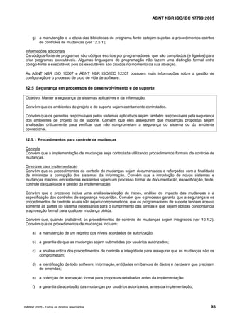 ABNT NBR ISO/IEC 17799:2005
©ABNT 2005 - Todos os direitos reservados 93
g) a manutenção e a cópia das bibliotecas de programa-fonte estejam sujeitas a procedimentos estritos
de controles de mudanças (ver 12.5.1);
Informações adicionais
Os códigos-fonte de programas são códigos escritos por programadores, que são compilados (e ligados) para
criar programas executáveis. Algumas linguagens de programação não fazem uma distinção formal entre
código-fonte e executável, pois os executáveis são criados no momento da sua ativação.
As ABNT NBR ISO 10007 e ABNT NBR ISO/IEC 12207 possuem mais informações sobre a gestão de
configuração e o processo de ciclo de vida de software.
12.5 Segurança em processos de desenvolvimento e de suporte
Objetivo: Manter a segurança de sistemas aplicativos e da informação.
Convém que os ambientes de projeto e de suporte sejam estritamente controlados.
Convém que os gerentes responsáveis pelos sistemas aplicativos sejam também responsáveis pela segurança
dos ambientes de projeto ou de suporte. Convém que eles assegurem que mudanças propostas sejam
analisadas criticamente para verificar que não comprometam a segurança do sistema ou do ambiente
operacional.
12.5.1 Procedimentos para controle de mudanças
Controle
Convém que a implementação de mudanças seja controlada utilizando procedimentos formais de controle de
mudanças.
Diretrizes para implementação
Convém que os procedimentos de controle de mudanças sejam documentados e reforçados com a finalidade
de minimizar a corrupção dos sistemas da informação. Convém que a introdução de novos sistemas e
mudanças maiores em sistemas existentes sigam um processo formal de documentação, especificação, teste,
controle da qualidade e gestão da implementação.
Convém que o processo inclua uma análise/avaliação de riscos, análise do impacto das mudanças e a
especificação dos controles de segurança requeridos. Convém que o processo garanta que a segurança e os
procedimentos de controle atuais não sejam comprometidos, que os programadores de suporte tenham acesso
somente às partes do sistema necessárias para o cumprimento das tarefas e que sejam obtidas concordância
e aprovação formal para qualquer mudança obtida.
Convém que, quando praticável, os procedimentos de controle de mudanças sejam integrados (ver 10.1.2).
Convém que os procedimentos de mudanças incluam:
a) a manutenção de um registro dos níveis acordados de autorização;
b) a garantia de que as mudanças sejam submetidas por usuários autorizados;
c) a análise crítica dos procedimentos de controle e integridade para assegurar que as mudanças não os
comprometam;
d) a identificação de todo software, informação, entidades em bancos de dados e hardware que precisam
de emendas;
e) a obtenção de aprovação formal para propostas detalhadas antes da implementação;
f) a garantia da aceitação das mudanças por usuários autorizados, antes da implementação;
Cópia não autorizada
 