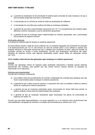 ABNT NBR ISO/IEC 17799:2005
94 ©ABNT 2005 - Todos os direitos reservados
g) a garantia da atualização da documentação do sistema após conclusão de cada mudança e de que a
documentação antiga seja arquivada ou descartada;
h) a manutenção de um controle de versão de todas as atualizações de softwares;
i) a manutenção de uma trilha para auditoria de todas as mudanças solicitadas;
j) a garantia de que toda a documentação operacional (ver 10.1.1) e procedimentos dos usuários sejam
alterados conforme necessário e que se mantenham apropriados;
k) a garantia de que as mudanças sejam implementadas em horários apropriados, sem a perturbação
dos processos de negócios cabíveis.
Informações adicionais
A mudança de software pode ter impacto no ambiente operacional.
As boas práticas incluem o teste de novos softwares em um ambiente segregado dos ambientes de produção
e de desenvolvimento (ver 10.1.4). Isto fornece um meio de controle sobre o novo software e permite uma
proteção adicional à informação operacional que é utilizada para propósitos de teste. Aplica-se também às
correções, pacotes de serviço e outras atualizações. Convém que atualizações automáticas não sejam
utilizadas em sistemas críticos, pois algumas atualizações podem causar falhas em aplicações críticas
(ver 12.6).
12.5.2 Análise crítica técnica das aplicações após mudanças no sistema operacional
Controle
Convém que aplicações críticas de negócios sejam analisadas criticamente e testadas quando sistemas
operacionais são mudados, para garantir que não haverá nenhum impacto adverso na operação da
organização ou na segurança.
Diretrizes para implementação
Convém que o processo compreenda:
a) uma análise crítica dos procedimentos de controle e integridade dos controles para assegurar que não
foram comprometidos pelas mudanças no sistema operacional;
b) a garantia de que o plano anual de suporte e o orçamento irão cobrir as análises e testes do sistema
devido às mudanças no sistema operacional;
c) a garantia de que as mudanças pretendidas sejam comunicadas em tempo hábil para permitir os
testes e análises críticas antes da implementação das mudanças;
d) a garantia de que as mudanças necessárias sejam executadas nos planos de continuidade de
negócios (ver seção 14).
Convém que seja dada responsabilidade a um grupo específico ou a um indivíduo para monitoramento das
vulnerabilidades e divulgação de emendas e correções dos fornecedores de software (ver 12.6).
Cópia não autorizada
 