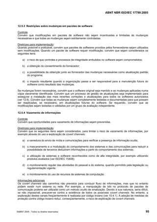 ABNT NBR ISO/IEC 17799:2005
©ABNT 2005 - Todos os direitos reservados 95
12.5.3 Restrições sobre mudanças em pacotes de software
Controle
Convém que modificações em pacotes de software não sejam incentivadas e limitadas às mudanças
necessárias e que todas as mudanças sejam estritamente controladas.
Diretrizes para implementação
Quando possível e praticável, convém que pacotes de softwares providos pelos fornecedores sejam utilizados
sem modificações. Quando um pacote de software requer modificação, convém que sejam considerados os
seguintes itens:
a) o risco de que controles e processos de integridade embutidos no software sejam comprometidos;
b) a obtenção do consentimento do fornecedor;
c) a possibilidade de obtenção junto ao fornecedor das mudanças necessárias como atualização padrão
do programa;
d) o impacto resultante quando a organização passa a ser responsável para a manutenção futura do
software como resultado das mudanças.
Se mudanças forem necessárias, convém que o software original seja mantido e as mudanças aplicadas numa
cópia claramente identificada. Convém que um processo de gestão de atualizações seja implementado para
assegurar a instalação das mais recentes correções e atualizações para todos os softwares autorizados
(ver 12.6). Convém que todas as mudanças sejam completamente testadas e documentadas para que possam
ser reaplicadas, se necessário, em atualizações futuras do software. Se requerido, convém que as
modificações sejam testadas e validadas por um grupo de avaliação independente.
12.5.4 Vazamento de informações
Controle
Convém que oportunidades para vazamento de informações sejam prevenidas.
Diretrizes para implementação
Convém que os seguintes itens sejam considerados, para limitar o risco de vazamento de informações, por
exemplo através do uso e exploração de covert channels:
a) a varredura do envio de mídia e comunicações para verificar a presença de informação oculta;
b) o mascaramento e a modulação do comportamento dos sistemas e das comunicações para reduzir a
possibilidade de terceiros deduzirem informações a partir do comportamento dos sistemas;
c) a utilização de sistemas e software reconhecidos como de alta integridade, por exemplo utilizando
produtos avaliados (ver ISO/IEC 15408);
d) o monitoramento regular das atividades do pessoal e do sistema, quando permitido pela legislação ou
regulamentação vigente;
e) o monitoramento do uso de recursos de sistemas de computação.
Informações adicionais
Os covert channels são caminhos não previstos para conduzir fluxo de informações, mas que no entanto
podem existir num sistema ou rede. Por exemplo, a manipulação de bits no protocolo de pacotes de
comunicação poderia ser utilizada como um método oculto de sinalização. Devido à sua natureza, seria difícil,
se não impossível, precaver-se contra a existência de todos os possíveis covert channels. No entanto, a
exploração destes canais freqüentemente é realizada por código troiano (ver 10.4.1). A adoção de medidas de
proteção contra código troiano reduz, conseqüentemente, o risco de exploração de covert channels.
Cópia não autorizada
 