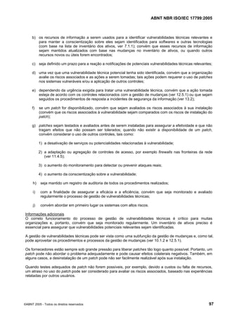 ABNT NBR ISO/IEC 17799:2005
©ABNT 2005 - Todos os direitos reservados 97
b) os recursos de informação a serem usados para a identificar vulnerabilidades técnicas relevantes e
para manter a conscientização sobre eles sejam identificados para softwares e outras tecnologias
(com base na lista de inventário dos ativos, ver 7.1.1); convém que esses recursos de informação
sejam mantidos atualizados com base nas mudanças no inventário de ativos, ou quando outros
recursos novos ou úteis forem encontrados;
c) seja definido um prazo para a reação a notificações de potenciais vulnerabilidades técnicas relevantes;
d) uma vez que uma vulnerabilidade técnica potencial tenha sido identificada, convém que a organização
avalie os riscos associados e as ações a serem tomadas; tais ações podem requerer o uso de patches
nos sistemas vulneráveis e/ou a aplicação de outros controles;
e) dependendo da urgência exigida para tratar uma vulnerabilidade técnica, convém que a ação tomada
esteja de acordo com os controles relacionados com a gestão de mudanças (ver 12.5.1) ou que sejam
seguidos os procedimentos de resposta a incidentes de segurança da informação (ver 13.2);
f) se um patch for disponibilizado, convém que sejam avaliados os riscos associados à sua instalação
(convém que os riscos associados à vulnerabilidade sejam comparados com os riscos de instalação do
patch);
g) patches sejam testados e avaliados antes de serem instaladas para assegurar a efetividade e que não
tragam efeitos que não possam ser tolerados; quando não existir a disponibilidade de um patch,
convém considerar o uso de outros controles, tais como:
1) a desativação de serviços ou potencialidades relacionadas à vulnerabilidade;
2) a adaptação ou agregação de controles de acesso, por exemplo firewalls nas fronteiras da rede
(ver 11.4.5);
3) o aumento do monitoramento para detectar ou prevenir ataques reais;
4) o aumento da conscientização sobre a vulnerabilidade;
h) seja mantido um registro de auditoria de todos os procedimentos realizados;
i) com a finalidade de assegurar a eficácia e a eficiência, convém que seja monitorado e avaliado
regularmente o processo de gestão de vulnerabilidades técnicas;
j) convém abordar em primeiro lugar os sistemas com altos riscos.
Informações adicionais
O correto funcionamento do processo de gestão de vulnerabilidades técnicas é crítico para muitas
organizações e, portanto, convém que seja monitorado regularmente. Um inventário de ativos preciso é
essencial para assegurar que vulnerabilidades potenciais relevantes sejam identificadas.
A gestão de vulnerabilidades técnicas pode ser vista como uma subfunção da gestão de mudanças e, como tal,
pode aproveitar os procedimentos e processos da gestão de mudanças (ver 10.1.2 e 12.5.1).
Os fornecedores estão sempre sob grande pressão para liberar patches tão logo quanto possível. Portanto, um
patch pode não abordar o problema adequadamente e pode causar efeitos colaterais negativos. Também, em
alguns casos, a desinstalação de um patch pode não ser facilmente realizável após sua instalação.
Quando testes adequados de patch não forem possíveis, por exemplo, devido a custos ou falta de recursos,
um atraso no uso do patch pode ser considerado para avaliar os riscos associados, baseado nas experiências
relatadas por outros usuários.
Cópia não autorizada
 