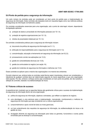 ABNT NBR ISO/IEC 17799:2005
©ABNT 2005 - Todos os direitos reservados xi
0.6 Ponto de partida para a segurança da informação
Um certo número de controles pode ser considerado um bom ponto de partida para a implementação da
segurança da informação. Estes controles são baseados tanto em requisitos legais como nas melhores práticas
de segurança da informação normalmente usadas.
Os controles considerados essenciais para uma organização, sob o ponto de vista legal, incluem, dependendo
da legislação aplicável:
a) proteção de dados e privacidade de informações pessoais (ver 15.1.4);
b) proteção de registros organizacionais (ver 15.1.3);
c) direitos de propriedade intelectual (ver 15.1.2).
Os controles considerados práticas para a segurança da informação incluem:
a) documento da política de segurança da informação (ver 5.1.1);
b) atribuição de responsabilidades para a segurança da informação (ver 6.1.3);
c) conscientização, educação e treinamento em segurança da informação (ver 8.2.2);
d) processamento correto nas aplicações (ver 12.2);
e) gestão de vulnerabilidades técnicas (ver 12.6);
f) gestão da continuidade do negócio (ver seção 14);
g) gestão de incidentes de segurança da informação e melhorias (ver 13.2).
Esses controles se aplicam para a maioria das organizações e na maioria dos ambientes.
Convém observar que, embora todos os controles nesta Norma sejam importantes e devam ser considerados, a
relevância de qualquer controle deve ser determinada segundo os riscos específicos a que uma organização
está exposta. Por isto, embora o enfoque acima seja considerado um bom ponto de partida, ele não substitui a
seleção de controles, baseado na análise/avaliação de riscos.
0.7 Fatores críticos de sucesso
A experiência tem mostrado que os seguintes fatores são geralmente críticos para o sucesso da implementação
da segurança da informação dentro de uma organização:
a) política de segurança da informação, objetivos e atividades, que reflitam os objetivos do negócio;
b) uma abordagem e uma estrutura para a implementação, manutenção, monitoramento e melhoria da
segurança da informação que seja consistente com a cultura organizacional;
c) comprometimento e apoio visível de todos os níveis gerenciais;
d) um bom entendimento dos requisitos de segurança da informação, da análise/avaliação de riscos e da
gestão de risco;
e) divulgação eficiente da segurança da informação para todos os gerentes, funcionários e outras partes
envolvidas para se alcançar a conscientização;
Cópia não autorizada
 