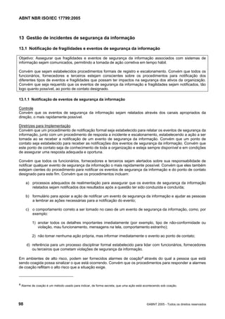 ABNT NBR ISO/IEC 17799:2005
98 ©ABNT 2005 - Todos os direitos reservados
13 Gestão de incidentes de segurança da informação
13.1 Notificação de fragilidades e eventos de segurança da informação
Objetivo: Assegurar que fragilidades e eventos de segurança da informação associados com sistemas de
informação sejam comunicados, permitindo a tomada de ação corretiva em tempo hábil.
Convém que sejam estabelecidos procedimentos formais de registro e escalonamento. Convém que todos os
funcionários, fornecedores e terceiros estejam conscientes sobre os procedimentos para notificação dos
diferentes tipos de eventos e fragilidades que possam ter impactos na segurança dos ativos da organização.
Convém que seja requerido que os eventos de segurança da informação e fragilidades sejam notificados, tão
logo quanto possível, ao ponto de contato designado.
13.1.1 Notificação de eventos de segurança da informação
Controle
Convém que os eventos de segurança da informação sejam relatados através dos canais apropriados da
direção, o mais rapidamente possível.
Diretrizes para Implementação
Convém que um procedimento de notificação formal seja estabelecido para relatar os eventos de segurança da
informação, junto com um procedimento de resposta a incidente e escalonamento, estabelecendo a ação a ser
tomada ao se receber a notificação de um evento de segurança da informação. Convém que um ponto de
contato seja estabelecido para receber as notificações dos eventos de segurança da informação. Convém que
este ponto de contato seja de conhecimento de toda a organização e esteja sempre disponível e em condições
de assegurar uma resposta adequada e oportuna.
Convém que todos os funcionários, fornecedores e terceiros sejam alertados sobre sua responsabilidade de
notificar qualquer evento de segurança da informação o mais rapidamente possível. Convém que eles também
estejam cientes do procedimento para notificar os eventos de segurança da informação e do ponto de contato
designado para este fim. Convém que os procedimentos incluam:
a) processos adequados de realimentação para assegurar que os eventos de segurança da informação
relatados sejam notificados dos resultados após a questão ter sido conduzida e concluída;
b) formulário para apoiar a ação de notificar um evento de segurança da informação e ajudar as pessoas
a lembrar as ações necessárias para a notificação do evento;
c) o comportamento correto a ser tomado no caso de um evento de segurança da informação, como, por
exemplo:
1) anotar todos os detalhes importantes imediatamente (por exemplo, tipo de não-conformidade ou
violação, mau funcionamento, mensagens na tela, comportamento estranho);
2) não tomar nenhuma ação própria, mas informar imediatamente o evento ao ponto de contato;
d) referência para um processo disciplinar formal estabelecido para lidar com funcionários, fornecedores
ou terceiros que cometam violações de segurança da informação.
Em ambientes de alto risco, podem ser fornecidos alarmes de coação4 através do qual a pessoa que está
sendo coagida possa sinalizar o que está ocorrendo. Convém que os procedimentos para responder a alarmes
de coação reflitam o alto risco que a situação exige.
4 Alarme de coação é um método usado para indicar, de forma secreta, que uma ação está acontecendo sob coação.
Cópia não autorizada
 