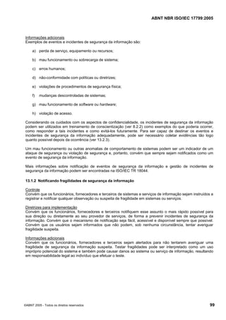 ABNT NBR ISO/IEC 17799:2005
©ABNT 2005 - Todos os direitos reservados 99
Informações adicionais
Exemplos de eventos e incidentes de segurança da informação são:
a) perda de serviço, equipamento ou recursos;
b) mau funcionamento ou sobrecarga de sistema;
c) erros humanos;
d) não-conformidade com políticas ou diretrizes;
e) violações de procedimentos de segurança física;
f) mudanças descontroladas de sistemas;
g) mau funcionamento de software ou hardware;
h) violação de acesso.
Considerando os cuidados com os aspectos de confidencialidade, os incidentes de segurança da informação
podem ser utilizados em treinamento de conscientização (ver 8.2.2) como exemplos do que poderia ocorrer,
como responder a tais incidentes e como evitá-los futuramente. Para ser capaz de destinar os eventos e
incidentes de segurança da informação adequadamente, pode ser necessário coletar evidências tão logo
quanto possível depois da ocorrência (ver 13.2.3).
Um mau funcionamento ou outras anomalias de comportamento de sistemas podem ser um indicador de um
ataque de segurança ou violação de segurança e, portanto, convém que sempre sejam notificados como um
evento de segurança da informação.
Mais informações sobre notificação de eventos de segurança da informação e gestão de incidentes de
segurança da informação podem ser encontradas na ISO/IEC TR 18044.
13.1.2 Notificando fragilidades de segurança da informação
Controle
Convém que os funcionários, fornecedores e terceiros de sistemas e serviços de informação sejam instruídos a
registrar e notificar qualquer observação ou suspeita de fragilidade em sistemas ou serviços.
Diretrizes para implementação
Convém que os funcionários, fornecedores e terceiros notifiquem esse assunto o mais rápido possível para
sua direção ou diretamente ao seu provedor de serviços, de forma a prevenir incidentes de segurança da
informação. Convém que o mecanismo de notificação seja fácil, acessível e disponível sempre que possível.
Convém que os usuários sejam informados que não podem, sob nenhuma circunstância, tentar averiguar
fragilidade suspeita.
Informações adicionais
Convém que os funcionários, fornecedores e terceiros sejam alertados para não tentarem averiguar uma
fragilidade de segurança da informação suspeita. Testar fragilidades pode ser interpretado como um uso
impróprio potencial do sistema e também pode causar danos ao sistema ou serviço de informação, resultando
em responsabilidade legal ao indivíduo que efetuar o teste.
Cópia não autorizada
 