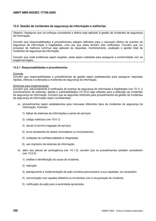 ABNT NBR ISO/IEC 17799:2005
100 ©ABNT 2005 - Todos os direitos reservados
13.2 Gestão de incidentes de segurança da informação e melhorias
Objetivo: Assegurar que um enfoque consistente e efetivo seja aplicado à gestão de incidentes de segurança
da informação.
Convém que responsabilidades e procedimentos estejam definidos para o manuseio efetivo de eventos de
segurança da informação e fragilidades, uma vez que estes tenham sido notificados. Convém que um
processo de melhoria contínua seja aplicado às respostas, monitoramento, avaliação e gestão total de
incidentes de segurança da informação.
Convém que onde evidências sejam exigidas, estas sejam coletadas para assegurar a conformidade com as
exigências legais.
13.2.1 Responsabilidades e procedimentos
Controle
Convém que responsabilidades e procedimentos de gestão sejam estabelecidos para assegurar respostas
rápidas, efetivas e ordenadas a incidentes de segurança da informação.
Diretrizes para implementação
Convém que, adicionalmente à notificação de eventos de segurança da informação e fragilidades (ver 13.1), o
monitoramento de sistemas, alertas e vulnerabilidades (10.10.2) seja utilizado para a detecção de incidentes
de segurança da informação. Convém que as seguintes diretrizes para procedimentos de gestão de incidentes
de segurança da informação sejam consideradas:
a) procedimentos sejam estabelecidos para manusear diferentes tipos de incidentes de segurança da
informação, incluindo:
1) falhas de sistemas de informações e perda de serviços;
2) código malicioso (ver 10.4.1);
3) denial of service (negação de serviço);
4) erros resultantes de dados incompletos ou inconsistentes;
5) violações de confidencialidade e integridade;
6) uso impróprio de sistemas de informação;
b) além dos planos de contingência (ver 14.1.3), convém que os procedimentos também considerem
(ver 13.2.2):
1) análise e identificação da causa do incidente;
2) retenção;
3) planejamento e implementação de ação corretiva para prevenir a sua repetição, se necessário;
4) comunicação com aqueles afetados ou envolvidos com a recuperação do incidente;
5) notificação da ação para a autoridade apropriada;
Cópia não autorizada
 