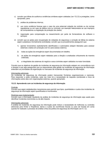 ABNT NBR ISO/IEC 17799:2005
©ABNT 2005 - Todos os direitos reservados 101
c) convém que trilhas de auditoria e evidências similares sejam coletadas (ver 13.2.3) e protegidas, como
apropriado, para:
1) análise de problemas internos;
2) uso como evidência forense para o caso de uma potencial violação de contrato ou de normas
reguladoras ou em caso de delitos civis ou criminais, por exemplo relacionados ao uso impróprio
de computadores ou legislação de proteção dos dados;
3) negociação para compensação ou ressarcimento por parte de fornecedores de software e
serviços;
d) convém que as ações para recuperação de violações de segurança e correção de falhas do sistema
sejam cuidadosa e formalmente controladas; convém que os procedimentos assegurem que:
1) apenas funcionários explicitamente identificados e autorizados estejam liberados para acessar
sistemas e dados em produção (ver 6.2 para acesso externo);
2) todas as ações de emergência sejam documentadas em detalhe;
3) as ações de emergência sejam relatadas para a direção e analisadas criticamente de maneira
ordenada;
4) a integridade dos sistemas do negócio e seus controles sejam validados na maior brevidade.
Convém que os objetivos da gestão de incidentes de segurança da informação estejam em concordância com
a direção e que seja assegurado que os responsáveis pela gestão de incidentes de segurança da informação
entendem as prioridades da organização no manuseio de incidentes de segurança da informação.
Informações adicionais
Os incidentes de segurança da informação podem transcender fronteiras organizacionais e nacionais.
Para responder a estes incidentes, cada vez mais há a necessidade de resposta coordenada e troca de
informações sobre eles com organizações externas, quando apropriado.
13.2.2 Aprendendo com os incidentes de segurança da informação
Controle
Convém que sejam estabelecidos mecanismos para permitir que tipos, quantidades e custos dos incidentes de
segurança da informação sejam quantificados e monitorados.
Diretrizes para implementação
Convém que a informação resultante da análise de incidentes de segurança da informação seja usada para
identificar incidentes recorrentes ou de alto impacto.
Informações adicionais
A análise de incidentes de segurança da informação pode indicar a necessidade de melhorias ou controles
adicionais para limitar a freqüência, danos e custos de ocorrências futuras ou para ser levada em conta
quando for realizado o processo de análise crítica da política de segurança da informação (ver 5.1.2).
Cópia não autorizada
 