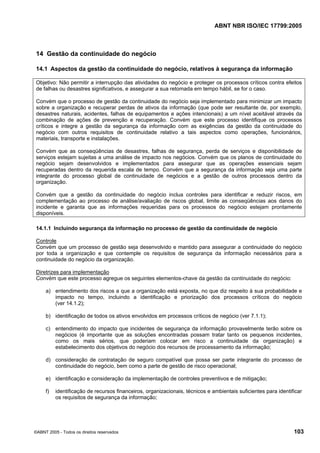 ABNT NBR ISO/IEC 17799:2005
©ABNT 2005 - Todos os direitos reservados 103
14 Gestão da continuidade do negócio
14.1 Aspectos da gestão da continuidade do negócio, relativos à segurança da informação
Objetivo: Não permitir a interrupção das atividades do negócio e proteger os processos críticos contra efeitos
de falhas ou desastres significativos, e assegurar a sua retomada em tempo hábil, se for o caso.
Convém que o processo de gestão da continuidade do negócio seja implementado para minimizar um impacto
sobre a organização e recuperar perdas de ativos da informação (que pode ser resultante de, por exemplo,
desastres naturais, acidentes, falhas de equipamentos e ações intencionais) a um nível aceitável através da
combinação de ações de prevenção e recuperação. Convém que este processo identifique os processos
críticos e integre a gestão da segurança da informação com as exigências da gestão da continuidade do
negócio com outros requisitos de continuidade relativo a tais aspectos como operações, funcionários,
materiais, transporte e instalações.
Convém que as conseqüências de desastres, falhas de segurança, perda de serviços e disponibilidade de
serviços estejam sujeitas a uma análise de impacto nos negócios. Convém que os planos de continuidade do
negócio sejam desenvolvidos e implementados para assegurar que as operações essenciais sejam
recuperadas dentro da requerida escala de tempo. Convém que a segurança da informação seja uma parte
integrante do processo global de continuidade de negócios e a gestão de outros processos dentro da
organização.
Convém que a gestão da continuidade do negócio inclua controles para identificar e reduzir riscos, em
complementação ao processo de análise/avaliação de riscos global, limite as conseqüências aos danos do
incidente e garanta que as informações requeridas para os processos do negócio estejam prontamente
disponíveis.
14.1.1 Incluindo segurança da informação no processo de gestão da continuidade de negócio
Controle
Convém que um processo de gestão seja desenvolvido e mantido para assegurar a continuidade do negócio
por toda a organização e que contemple os requisitos de segurança da informação necessários para a
continuidade do negócio da organização.
Diretrizes para implementação
Convém que este processo agregue os seguintes elementos-chave da gestão da continuidade do negócio:
a) entendimento dos riscos a que a organização está exposta, no que diz respeito à sua probabilidade e
impacto no tempo, incluindo a identificação e priorização dos processos críticos do negócio
(ver 14.1.2);
b) identificação de todos os ativos envolvidos em processos críticos de negócio (ver 7.1.1);
c) entendimento do impacto que incidentes de segurança da informação provavelmente terão sobre os
negócios (é importante que as soluções encontradas possam tratar tanto os pequenos incidentes,
como os mais sérios, que poderiam colocar em risco a continuidade da organização) e
estabelecimento dos objetivos do negócio dos recursos de processamento da informação;
d) consideração de contratação de seguro compatível que possa ser parte integrante do processo de
continuidade do negócio, bem como a parte de gestão de risco operacional;
e) identificação e consideração da implementação de controles preventivos e de mitigação;
f) identificação de recursos financeiros, organizacionais, técnicos e ambientais suficientes para identificar
os requisitos de segurança da informação;
Cópia não autorizada
 