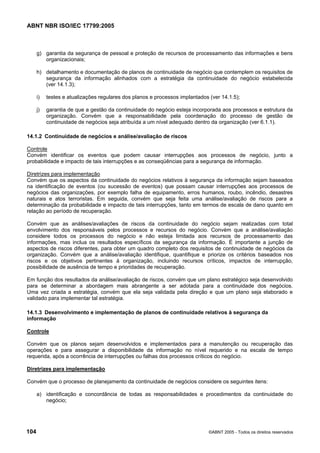 ABNT NBR ISO/IEC 17799:2005
104 ©ABNT 2005 - Todos os direitos reservados
g) garantia da segurança de pessoal e proteção de recursos de processamento das informações e bens
organizacionais;
h) detalhamento e documentação de planos de continuidade de negócio que contemplem os requisitos de
segurança da informação alinhados com a estratégia da continuidade do negócio estabelecida
(ver 14.1.3);
i) testes e atualizações regulares dos planos e processos implantados (ver 14.1.5);
j) garantia de que a gestão da continuidade do negócio esteja incorporada aos processos e estrutura da
organização. Convém que a responsabilidade pela coordenação do processo de gestão de
continuidade de negócios seja atribuída a um nível adequado dentro da organização (ver 6.1.1).
14.1.2 Continuidade de negócios e análise/avaliação de riscos
Controle
Convém identificar os eventos que podem causar interrupções aos processos de negócio, junto a
probabilidade e impacto de tais interrupções e as conseqüências para a segurança de informação.
Diretrizes para implementação
Convém que os aspectos da continuidade do negócios relativos à segurança da informação sejam baseados
na identificação de eventos (ou sucessão de eventos) que possam causar interrupções aos processos de
negócios das organizações, por exemplo falha de equipamento, erros humanos, roubo, incêndio, desastres
naturais e atos terroristas. Em seguida, convém que seja feita uma análise/avaliação de riscos para a
determinação da probabilidade e impacto de tais interrupções, tanto em termos de escala de dano quanto em
relação ao período de recuperação.
Convém que as análises/avaliações de riscos da continuidade do negócio sejam realizadas com total
envolvimento dos responsáveis pelos processos e recursos do negócio. Convém que a análise/avaliação
considere todos os processos do negócio e não esteja limitada aos recursos de processamento das
informações, mas inclua os resultados específicos da segurança da informação. É importante a junção de
aspectos de riscos diferentes, para obter um quadro completo dos requisitos de continuidade de negócios da
organização. Convém que a análise/avaliação identifique, quantifique e priorize os critérios baseados nos
riscos e os objetivos pertinentes à organização, incluindo recursos críticos, impactos de interrupção,
possibilidade de ausência de tempo e prioridades de recuperação.
Em função dos resultados da análise/avaliação de riscos, convém que um plano estratégico seja desenvolvido
para se determinar a abordagem mais abrangente a ser adotada para a continuidade dos negócios.
Uma vez criada a estratégia, convém que ela seja validada pela direção e que um plano seja elaborado e
validado para implementar tal estratégia.
14.1.3 Desenvolvimento e implementação de planos de continuidade relativos à segurança da
informação
Controle
Convém que os planos sejam desenvolvidos e implementados para a manutenção ou recuperação das
operações e para assegurar a disponibilidade da informação no nível requerido e na escala de tempo
requerida, após a ocorrência de interrupções ou falhas dos processos críticos do negócio.
Diretrizes para implementação
Convém que o processo de planejamento da continuidade de negócios considere os seguintes itens:
a) identificação e concordância de todas as responsabilidades e procedimentos da continuidade do
negócio;
Cópia não autorizada
 