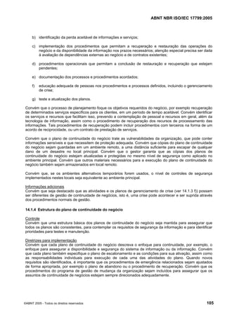 ABNT NBR ISO/IEC 17799:2005
©ABNT 2005 - Todos os direitos reservados 105
b) identificação da perda aceitável de informações e serviços;
c) implementação dos procedimentos que permitam a recuperação e restauração das operações do
negócio e da disponibilidade da informação nos prazos necessários; atenção especial precisa ser dada
à avaliação de dependências externas ao negócio e de contratos existentes;
d) procedimentos operacionais que permitam a conclusão de restauração e recuperação que estejam
pendentes;
e) documentação dos processos e procedimentos acordados;
f) educação adequada de pessoas nos procedimentos e processos definidos, incluindo o gerenciamento
de crise;
g) teste e atualização dos planos.
Convém que o processo de planejamento foque os objetivos requeridos do negócio, por exemplo recuperação
de determinados serviços específicos para os clientes, em um período de tempo aceitável. Convém identificar
os serviços e recursos que facilitam isso, prevendo a contemplação de pessoal e recursos em geral, além da
tecnologia de informação, assim como o procedimento de recuperação dos recursos de processamento das
informações. Tais procedimentos de recuperação podem incluir procedimentos com terceiros na forma de um
acordo de reciprocidade, ou um contrato de prestação de serviços.
Convém que o plano de continuidade do negócio trate as vulnerabilidades da organização, que pode conter
informações sensíveis e que necessitem de proteção adequada. Convém que cópias do plano de continuidade
do negócio sejam guardadas em um ambiente remoto, a uma distância suficiente para escapar de qualquer
dano de um desastre no local principal. Convém que o gestor garanta que as cópias dos planos de
continuidade do negócio estejam atualizadas e protegidas no mesmo nível de segurança como aplicado no
ambiente principal. Convém que outros materiais necessários para a execução do plano de continuidade do
negócio também sejam armazenados em local remoto.
Convém que, se os ambientes alternativos temporários forem usados, o nível de controles de segurança
implementados nestes locais seja equivalente ao ambiente principal.
Informações adicionais
Convém que seja destacado que as atividades e os planos de gerenciamento de crise (ver 14.1.3 f)) possam
ser diferentes de gestão de continuidade de negócios, isto é, uma crise pode acontecer e ser suprida através
dos procedimentos normais de gestão.
14.1.4 Estrutura do plano de continuidade do negócio
Controle
Convém que uma estrutura básica dos planos de continuidade do negócio seja mantida para assegurar que
todos os planos são consistentes, para contemplar os requisitos de segurança da informação e para identificar
prioridades para testes e manutenção.
Diretrizes para implementação
Convém que cada plano de continuidade do negócio descreva o enfoque para continuidade, por exemplo, o
enfoque para assegurar a disponibilidade e segurança do sistema de informação ou da informação. Convém
que cada plano também especifique o plano de escalonamento e as condições para sua ativação, assim como
as responsabilidades individuais para execução de cada uma das atividades do plano. Quando novos
requisitos são identificados, é importante que os procedimentos de emergência relacionados sejam ajustados
de forma apropriada, por exemplo o plano de abandono ou o procedimento de recuperação. Convém que os
procedimentos do programa de gestão de mudança da organização sejam incluídos para assegurar que os
assuntos de continuidade de negócios estejam sempre direcionados adequadamente.
Cópia não autorizada
 