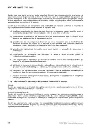 ABNT NBR ISO/IEC 17799:2005
106 ©ABNT 2005 - Todos os direitos reservados
Convém que cada plano tenha um gestor específico. Convém que procedimentos de emergência, de
recuperação, manual de planejamento e planos de reativação sejam de responsabilidade dos gestores dos
recursos de negócios ou dos processos envolvidos. Convém que procedimentos de recuperação para serviços
técnicos alternativos, como processamento de informação e meios de comunicação, sejam normalmente de
responsabilidade dos provedores de serviços.
Convém que uma estrutura de planejamento para continuidade de negócios contemple os requisitos de
segurança da informação identificados e considere os seguintes itens:
a) condições para ativação dos planos, os quais descrevem os processos a serem seguidos (como se
avaliar a situação, quem deve ser acionado etc.) antes de cada plano ser ativado;
b) procedimentos de emergência que descrevam as ações a serem tomadas após a ocorrência de um
incidente que coloque em risco as operações do negócio;
c) procedimentos de recuperação que descrevam as ações necessárias para a transferência das
atividades essenciais do negócio ou os serviços de infra-estrutura para localidades alternativas
temporárias e para a reativação dos processos do negócio no prazo necessário;
d) procedimentos operacionais temporários para seguir durante a conclusão de recuperação e
restauração;
e) procedimentos de recuperação que descrevam as ações a serem adotadas quando do
restabelecimento das operações;
f) uma programação de manutenção que especifique quando e como o plano deverá ser testado e a
forma de se proceder à manutenção deste plano;
g) atividades de treinamento, conscientização e educação com o propósito de criar o entendimento do
processo de continuidade de negócios e de assegurar que os processos continuem a ser efetivo;
h) designação das responsabilidades individuais, descrevendo quem é responsável pela execução de
que item do plano. Convém que suplentes sejam definidos quando necessário;
i) os ativos e recursos críticos precisam estar aptos a desempenhar os procedimentos de emergência,
recuperação e reativação.
14.1.5 Testes, manutenção e reavaliação dos planos de continuidade do negócio
Controle
Convém que os planos de continuidade do negócio sejam testados e atualizados regularmente, de forma a
assegurar sua permanente atualização e efetividade.
Diretrizes para implementação
Convém que os testes do plano de continuidade do negócio assegurem que todos os membros da equipe de
recuperação e outras pessoas relevantes estejam conscientes dos planos e de suas responsabilidades para a
continuidade do negócio e a segurança da informação, e conheçam as suas atividades quando um plano for
acionado.
Convém que o planejamento e a programação dos testes do(s) plano(s) de continuidade de negócios indiquem
como e quando cada elemento do plano seja testado. Convém que os componentes isolados do(s) plano(s)
sejam freqüentemente testados.
Cópia não autorizada
 