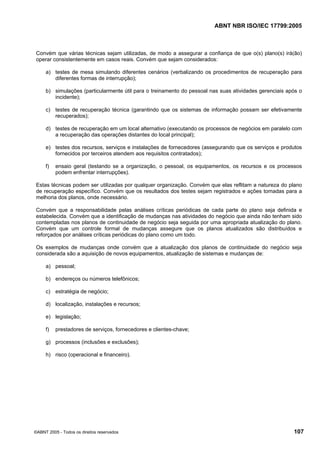 ABNT NBR ISO/IEC 17799:2005
©ABNT 2005 - Todos os direitos reservados 107
Convém que várias técnicas sejam utilizadas, de modo a assegurar a confiança de que o(s) plano(s) irá(ão)
operar consistentemente em casos reais. Convém que sejam considerados:
a) testes de mesa simulando diferentes cenários (verbalizando os procedimentos de recuperação para
diferentes formas de interrupção);
b) simulações (particularmente útil para o treinamento do pessoal nas suas atividades gerenciais após o
incidente);
c) testes de recuperação técnica (garantindo que os sistemas de informação possam ser efetivamente
recuperados);
d) testes de recuperação em um local alternativo (executando os processos de negócios em paralelo com
a recuperação das operações distantes do local principal);
e) testes dos recursos, serviços e instalações de fornecedores (assegurando que os serviços e produtos
fornecidos por terceiros atendem aos requisitos contratados);
f) ensaio geral (testando se a organização, o pessoal, os equipamentos, os recursos e os processos
podem enfrentar interrupções).
Estas técnicas podem ser utilizadas por qualquer organização. Convém que elas reflitam a natureza do plano
de recuperação específico. Convém que os resultados dos testes sejam registrados e ações tomadas para a
melhoria dos planos, onde necessário.
Convém que a responsabilidade pelas análises críticas periódicas de cada parte do plano seja definida e
estabelecida. Convém que a identificação de mudanças nas atividades do negócio que ainda não tenham sido
contempladas nos planos de continuidade de negócio seja seguida por uma apropriada atualização do plano.
Convém que um controle formal de mudanças assegure que os planos atualizados são distribuídos e
reforçados por análises críticas periódicas do plano como um todo.
Os exemplos de mudanças onde convém que a atualização dos planos de continuidade do negócio seja
considerada são a aquisição de novos equipamentos, atualização de sistemas e mudanças de:
a) pessoal;
b) endereços ou números telefônicos;
c) estratégia de negócio;
d) localização, instalações e recursos;
e) legislação;
f) prestadores de serviços, fornecedores e clientes-chave;
g) processos (inclusões e exclusões);
h) risco (operacional e financeiro).
Cópia não autorizada
 