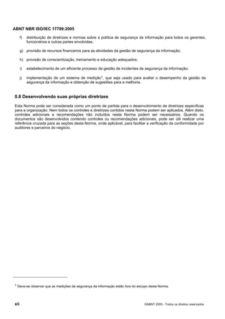 ABNT NBR ISO/IEC 17799:2005
xii ©ABNT 2005 - Todos os direitos reservados
f) distribuição de diretrizes e normas sobre a política de segurança da informação para todos os gerentes,
funcionários e outras partes envolvidas;
g) provisão de recursos financeiros para as atividades da gestão de segurança da informação;
h) provisão de conscientização, treinamento e educação adequados;
i) estabelecimento de um eficiente processo de gestão de incidentes de segurança da informação;
j) implementação de um sistema de medição1, que seja usado para avaliar o desempenho da gestão da
segurança da informação e obtenção de sugestões para a melhoria.
0.8 Desenvolvendo suas próprias diretrizes
Esta Norma pode ser considerada como um ponto de partida para o desenvolvimento de diretrizes específicas
para a organização. Nem todos os controles e diretrizes contidos nesta Norma podem ser aplicados. Além disto,
controles adicionais e recomendações não incluídos nesta Norma podem ser necessários. Quando os
documentos são desenvolvidos contendo controles ou recomendações adicionais, pode ser útil realizar uma
referência cruzada para as seções desta Norma, onde aplicável, para facilitar a verificação da conformidade por
auditores e parceiros do negócio.
1 Deve-se observar que as medições de segurança da informação estão fora do escopo desta Norma.
Cópia não autorizada
 